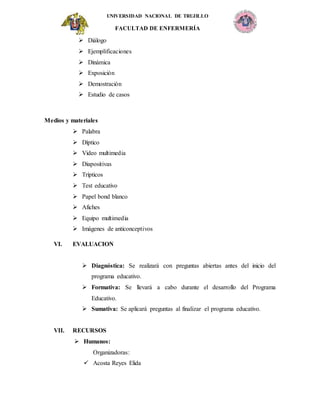 UNIVERSIDAD NACIONAL DE TRUJILLO
FACULTAD DE ENFERMERÍA
 Diálogo
 Ejemplificaciones
 Dinámica
 Exposición
 Demostración
 Estudio de casos
Medios y materiales
 Palabra
 Díptico
 Video multimedia
 Diapositivas
 Trípticos
 Test educativo
 Papel bond blanco
 Afiches
 Equipo multimedia
 Imágenes de anticonceptivos
VI. EVALUACION
 Diagnóstica: Se realizará con preguntas abiertas antes del inicio del
programa educativo.
 Formativa: Se llevará a cabo durante el desarrollo del Programa
Educativo.
 Sumativa: Se aplicará preguntas al finalizar el programa educativo.
VII. RECURSOS
 Humanos:
Organizadoras:
 Acosta Reyes Elida
 