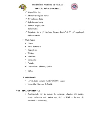 UNIVERSIDAD NACIONAL DE TRUJILLO
FACULTAD DE ENFERMERÍA
 Cerna Neira Luci
 Montero Rodríguez Blanca
 Neyra Ramos Edita
 Polo Paredes María
 Quiliche Reyes Alicia
Participantes:
 Estudiantes de la I.E “Abelardo Gamarra Rondo” de 3° y 4° agrado del
nivel secundario.
 Materiales:
 Palabra
 Video multimedia
 Diapositivas
 Trípticos
 Papel bon
 Impresiones
 Pañuelos
 Preservativos, píldoras y óvulos.
 Globos
 Instituciones:
 I.E “Abelardo Gamarra Rondo” (80138)- Curgos
 Universidad Nacional de Trujillo
VIII. FINANCIAMIENTO:
 Autofinanciado por las autoras del programa educativo ¡Yo decido,
menos embarazos más sueños que vivir! – UNT – Facultad de
enfermería - Huamachuco.
 
