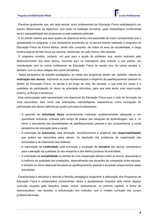 Programa de EDUCAÇÂO FÍSICA                                                            Cursos Profissionais



 Prevê-se igualmente que, em cada escola, o(os) professor(es) de Educação Física estabeleça(m) um
quadro diferenciado de objectivos, com base na avaliação formativa, peça metodológica fundamental
para a adequabilidade dos programas a cada realidade particular.
 É de admitir mesmo que esse quadro de objectivos tenha uma expressão de maior complexidade que o
apresentado no programa, o que certamente acontecerá se os alunos tiverem realizado o programa de
Educação Física do Ensino Básico, tendo sido cumprida, em todos os anos de escolaridade, a carga
horária exigível de três horas por semana, distribuída, em pelo menos, três sessões.
 O programa constitui, portanto, um guia para a acção do professor que, sendo motivado pelo
desenvolvimento dos seus alunos, encontra aqui os indicadores para orientar a sua prática, em
coordenação com os outros professores de Educação Física da escola e/ou de outras escolas e,
também, com os seus colegas das outras disciplinas.
  Nesta perspectiva do trabalho pedagógico, as metas dos programas devem ser, também, objecto de
motivação dos alunos, inspirando as suas representações e empenho de aperfeiçoamento pessoal no
âmbito da Educação Física, na escola e ao longo da vida. Na verdade, o que está em causa é a
qualidade da participação do aluno na actividade educativa, para que esta tenha uma repercussão
positiva, profunda e duradoura.
 Esta preocupação está representada nos objectivos da Educação Física para o ciclo de formação de
nível secundário, bem como nas orientações metodológicas, baseando-se numa concepção de
participação dos alunos definida por quatro princípios fundamentais:

  − A garantia de actividade física correctamente motivada, qualitativamente adequada e em
    quantidade suficiente, indicada pelo tempo de prática nas situações de aprendizagem, isto é, no
    treino e descoberta das possibilidades de aperfeiçoamento pessoal e dos companheiros, e numa
    perspectiva de educação para a saúde;
  − A promoção da autonomia, pela atribuição, reconhecimento e exigência das responsabilidades
    que podem ser assumidas pelos alunos, na resolução dos problemas de organização das
    actividades e de tratamento das matérias;
  − A valorização da criatividade, pela promoção e aceitação da iniciativa dos alunos, orientando-a
    para a elevação da qualidade do seu empenho e dos efeitos positivos da actividade;
  − A orientação da sociabilidade no sentido de uma cooperação efectiva entre os alunos, associando-a
    à melhoria da qualidade das prestações, especialmente nas situações de competição entre equipas,
    e também ao clima relacional favorável ao aperfeiçoamento pessoal e ao prazer proporcionado pelas
    actividades.

 Caracterizada a disciplina e descrita a filosofia pedagógica subjacente à elaboração dos Programas de
Educação Física e evidenciados componentes vários e ajustamentos impostos pelo menor espaço
curricular ocupado pela disciplina nestes cursos, apresenta-se, no próximo capítulo, a forma de
operacionalizar, nas escolas, a estruturação dos módulos, que o modelo curricular dos cursos
profissionais exige.




                                                                                                          9
 