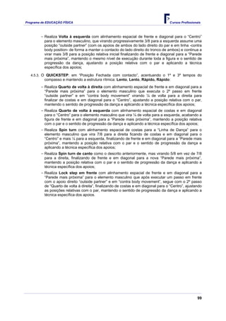 Programa de EDUCAÇÂO FÍSICA                                                         Cursos Profissionais



        − Realiza Volta à esquerda com alinhamento espacial de frente e diagonal para o “Centro”
          para o elemento masculino, que virando progressivamente 3/8 para a esquerda assume uma
          posição “outside partner” (com os apoios de ambos do lado direito do par e em linha -contra
          body position- de forma a manter o contacto do lado direito do tronco de ambos) e continua a
          virar mais 3/8 para a posição relativa inicial finalizando de frente e diagonal para a “Parede
          mais próxima”, mantendo o mesmo nível de execução durante toda a figura e o sentido de
          progressão da dança, ajustando a posição relativa com o par e aplicando a técnica
          específica dos apoios;

   4.5.3. O QUICKSTEP: em “Posição Fechada com contacto”, acentuando o 1º e 3º tempos do
          compasso e mantendo a estrutura rítmica: Lento, Lento, Rápido, Rápido:
        − Realiza Quarto de volta à direita com alinhamento espacial de frente e em diagonal para a
          “Parede mais próxima” para o elemento masculino que executa o 2º passo em frente
          “outside partner” e em “contra body movement” virando ¼ de volta para a direita para
          finalizar de costas e em diagonal para o “Centro”, ajustando a posição relativa com o par,
          mantendo o sentido de progressão da dança e aplicando a técnica específica dos apoios;
        − Realiza Quarto de volta à esquerda com alinhamento espacial de costas e em diagonal
          para o “Centro” para o elemento masculino que vira ¼ de volta para a esquerda, acabando a
          figura de frente e em diagonal para a “Parede mais próxima”, mantendo a posição relativa
          com o par e o sentido de progressão da dança e aplicando a técnica específica dos apoios;
        − Realiza Spin turn com alinhamento espacial de costas para a “Linha de Dança” para o
          elemento masculino que vira 7/8 para a direita ficando de costas e em diagonal para o
          “Centro” e mais ¼ para a esquerda, finalizando de frente e em diagonal para a “Parede mais
          próxima”, mantendo a posição relativa com o par e o sentido de progressão da dança e
          aplicando a técnica específica dos apoios;
        − Realiza Spin turn de canto como o descrito anteriormente, mas virando 5/8 em vez de 7/8
          para a direita, finalizando de frente e em diagonal para a nova “Parede mais próxima”,
          mantendo a posição relativa com o par e o sentido de progressão da dança e aplicando a
          técnica específica dos apoios;
        − Realiza Lock step em frente com alinhamento espacial de frente e em diagonal para a
          “Parede mais próxima” para o elemento masculino que após executar um passo em frente
          com o apoio direito “outside partner” e em “contra body movement”, segue com o 2º passo
          de “Quarto de volta à direita”, finalizando de costas e em diagonal para o “Centro”, ajustando
          as posições relativas com o par, mantendo o sentido de progressão da dança e aplicando a
          técnica específica dos apoios.




                                                                                                      99
 
