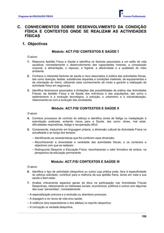 Programa de EDUCAÇÂO FÍSICA                                                         Cursos Profissionais




C. CONHECIMENTOS SOBRE DESENVOLVIMENTO DA CONDIÇÃO
   FÍSICA E CONTEXTOS ONDE SE REALIZAM AS ACTIVIDADES
   FÍSICAS

   1. Objectivos
                          Módulo: ACT.FIS/ CONTEXTOS E SAÚDE I
      O aluno:
      1. Relaciona Aptidão Física e Saúde e identifica os factores associados a um estilo de vida
         saudável, nomeadamente o desenvolvimento das capacidades motoras, a composição
         corporal, a alimentação, o repouso, a higiene, a afectividade e a qualidade do meio
         ambiente.
      2. Conhece e interpreta factores de saúde e risco associados à prática das actividades físicas,
         tais como doenças, lesões, substâncias dopantes e condições materiais, de equipamentos e
         de orientação do treino, utilizando esse conhecimento de modo a garantir a realização de
         actividade física em segurança.
      3. Identifica fenómenos associados a limitações das possibilidades de prática das Actividades
         Físicas, da Aptidão Física e da Saúde dos indivíduos e das populações, tais como o
         sedentarismo e a evolução tecnológica, a poluição, o urbanismo e a industrialização,
         relacionando-os com a evolução das sociedades.


                          Módulo: ACT.FIS/ CONTEXTOS E SAÚDE II
      O aluno
      4. Conhece processos de controlo do esforço e identifica sinais de fadiga ou inadaptação à
         exercitação praticada, evitando riscos para a Saúde, tais como: dores, mal estar,
         dificuldades respiratórias, fadiga e recuperação difícil.
      5. Compreende, traduzindo em linguagem própria, a dimensão cultural da Actividade Física na
         actualidade e ao longo dos tempos:
          − Identificando as características que lhe conferem essa dimensão;
          − Reconhecendo a diversidade e variedade das actividades físicas, e os contextos e
            objectivos com que se realizam;
          − Distinguindo Desporto e Educação Física, reconhecendo o valor formativo de ambos, na
            perspectiva da educação permanente.


                         Módulo: ACT.FIS/ CONTEXTOS E SAÚDE III
      O aluno
      6. Identifica o tipo de actividade (desportiva ou outra) cuja prática pode, face à especificidade
         do esforço solicitado, contribuir para a melhoria da sua aptidão física, tendo em vista a sua
         saúde e bem-estar.
      7. Analisa criticamente aspectos gerais da ética na participação nas Actividades Físicas
         Desportivas, relacionando os interesses sociais, económicos, políticos e outros com algumas
         das suas “perversões”, nomeadamente:
      − A especialização precoce e a exclusão ou abandono precoces;
      − A dopagem e os riscos de vida e/ou saúde;
      − A violência (dos espectadores e dos atletas) vs espírito desportivo;
      − A corrupção vs verdade desportiva.


                                                                                                    106
 
