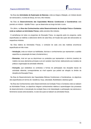 Programa de EDUCAÇÂO FÍSICA                                                             Cursos Profissionais



 Na Área das Actividades de Exploração da Natureza, onde se integra a Natação, um módulo deverá
ser estruturado e, na área da Dança, de novo, três módulos.

 Na Área do Desenvolvimento das Capacidades Motoras Condicionais e Coordenativas está
previsto um módulo – Aptidão Física - que se desenvolve ao longo de todo o curso.

 Por último, na Área dos Conhecimentos sobre Desenvolvimento da Condição Física e Contextos
onde se realizam as Actividades Físicas, estão previstos três módulos.

 À semelhança de todos os programas de Educação Física, na segunda parte do programa, serão
especificadas as matérias a seleccionar dentro de cada Área, em função das quais são estruturados os
respectivos módulos.

 Na Área relativa às Actividades Físicas, o conteúdo de cada uma das matérias encontra-se
especificado em três níveis:

  − Introdução, onde se incluem as habilidades, técnicas e conhecimentos que representam a aptidão
    específica ou preparação de base («fundamentos»);

  − Elementar, nível em que se discriminam os conteúdos que representam o domínio (mestria) da
    matéria nos seus elementos principais e já com carácter mais formal, relativamente aos modelos de
    prática e organização da actividade referente;

  − Avançado, que estabelece os conteúdos e formas de participação nas situações típicas da
    actividade referente, correspondentes ao nível superior que poderá ser atingido no âmbito da
    disciplina de Educação Física.

 Na Área do Desenvolvimento das Capacidades Motoras Condicionais e Coordenativas, os objectivos
são especificados em termos de: resistência, força, velocidade, flexibilidade e destreza geral.

 Na Área dos Conhecimentos sobre Desenvolvimento da Condição Física e Contextos onde se realizam
as Actividades Físicas, os objectivos integram conhecimentos relativos à aprendizagem dos processos
de desenvolvimento e manutenção da condição física e de interpretação e participação nas estruturas e
fenómenos sociais extra-escolares, no seio dos quais se realizam as actividades físicas.




                                                                                                          11
 
