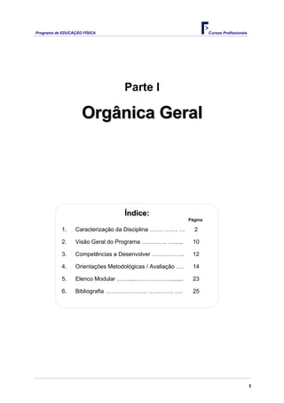 Programa de EDUCAÇÃO FÍSICA                                          Cursos Profissionais




                                   Parte I

                    Orgânica Geral




                                   Índice:
                                                            Página

           1.    Caracterização da Disciplina ……. ……. …       2

           2.    Visão Geral do Programa …………. …......       10

           3.    Competências a Desenvolver ……………..          12

           4.    Orientações Metodológicas / Avaliação ….    14

           5.    Elenco Modular …….....………………........        23

           6.    Bibliografia …………………. …………. ….              25




                                                                                            1
 
