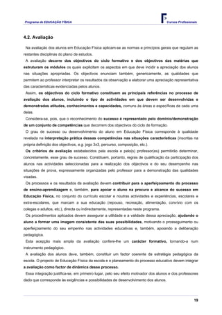 Programa de EDUCAÇÂO FÍSICA                                                          Cursos Profissionais




4.2. Avaliação

 Na avaliação dos alunos em Educação Física aplicam-se as normas e princípios gerais que regulam as
restantes disciplinas do plano de estudos.
 A avaliação decorre dos objectivos do ciclo formativo e dos objectivos das matérias que
estruturam os módulos os quais explicitam os aspectos em que deve incidir a apreciação dos alunos
nas situações apropriadas. Os objectivos enunciam também, genericamente, as qualidades que
permitem ao professor interpretar os resultados da observação e elaborar uma apreciação representativa
das características evidenciadas pelos alunos.
 Assim, os objectivos do ciclo formativo constituem as principais referências no processo de
avaliação dos alunos, incluindo o tipo de actividades em que devem ser desenvolvidas e
demonstradas atitudes, conhecimentos e capacidades, comuns às áreas e específicas de cada uma
delas.
 Considera-se, pois, que o reconhecimento do sucesso é representado pelo domínio/demonstração
de um conjunto de competências que decorrem dos objectivos do ciclo de formação.
 O grau de sucesso ou desenvolvimento do aluno em Educação Física corresponde à qualidade
revelada na interpretação prática dessas competências nas situações características (inscritas na
própria definição dos objectivos, e.g. jogo 3x3, percurso, composição, etc.).
 Os critérios de avaliação estabelecidos pela escola e pelo(s) professor(es) permitirão determinar,
concretamente, esse grau de sucesso. Constituem, portanto, regras de qualificação da participação dos
alunos nas actividades seleccionadas para a realização dos objectivos e do seu desempenho nas
situações de prova, expressamente organizadas pelo professor para a demonstração das qualidades
visadas.
 Os processos e os resultados da avaliação devem contribuir para o aperfeiçoamento do processo
de ensino-aprendizagem e, também, para apoiar o aluno na procura e alcance do sucesso em
Educação Física, no conjunto do currículo escolar e noutras actividades e experiências, escolares e
extra-escolares, que marcam a sua educação (repouso, recreação, alimentação, convívio com os
colegas e adultos, etc.), directa ou indirectamente, representadas neste programa.
 Os procedimentos aplicados devem assegurar a utilidade e a validade dessa apreciação, ajudando o
aluno a formar uma imagem consistente das suas possibilidades, motivando o prosseguimento ou
aperfeiçoamento do seu empenho nas actividades educativas e, também, apoiando a deliberação
pedagógica.
 Esta acepção mais ampla da avaliação confere-lhe um carácter formativo, tornando-a num
instrumento pedagógico.
 A avaliação dos alunos deve, também, constituir um factor coerente da estratégia pedagógica da
escola. O projecto de Educação Física da escola e o planeamento do processo educativo devem integrar
a avaliação como factor de dinâmica desse processo.
 Essa integração justifica-se, em primeiro lugar, pelo seu efeito motivador dos alunos e dos professores
dado que corresponde às exigências e possibilidades de desenvolvimento dos alunos.




                                                                                                       19
 