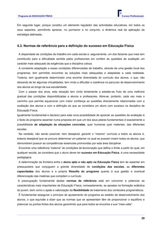 Programa de EDUCAÇÂO FÍSICA                                                          Cursos Profissionais



Em segundo lugar, porque constitui um elemento regulador das actividades educativas, em todos os
seus aspectos, permitindo apreciar, no pormenor e no conjunto, a dinâmica real da aplicação da
estratégia delineada.



4.3. Normas de referência para a definição do sucesso em Educação Física

 A disparidade de condições de trabalho em cada escola é, seguramente, um dos factores que mais tem
contribuído para a dificuldade sentida pelos profissionais em conferir às questões da avaliação um
carácter mais adequado às exigências que a disciplina coloca.
 A constante adaptação a essas condições diferenciadas de trabalho, através de uma gestão local dos
programas, tem permitido encontrar as soluções mais adequadas e adaptadas a cada realidade.
Todavia, tem igualmente determinado uma enorme diversidade do currículo dos alunos, o que, não
deixando de ter algumas virtualidades, tem vindo a dificultar a coerência no percurso de desenvolvimento
dos alunos ao longo da sua escolaridade.
 Com o passar dos anos, esta situação tem vindo lentamente a esbater-se fruto de uma melhoria
gradual das condições disponibilizadas a alunos e professores. Abre-se, portanto, cada vez mais o
caminho que permite equacionar com maior confiança as questões directamente relacionadas com a
avaliação dos alunos e com a definição do que se considera um aluno com sucesso na disciplina de
Educação Física.
Igualmente fundamental e decisivo para esta nova possibilidade de apreciar as questões da avaliação é
o facto do programa assentar numa proposta em que um dos seus pilares fundamentais é exactamente a
possibilidade de adaptação às situações concretas, quer humanas quer materiais, das diferentes
escolas.
 Na verdade, não sendo possível, nem desejável, garantir o “mesmo” currículo a todos os alunos é,
todavia desejável que se procure determinar um patamar no qual se possam inserir todos os alunos, que
demonstrem possuir as competências essenciais promovidas por esta área disciplinar.
 Encontrar uma referência “externa” às condições de leccionação que defina o limite a partir do qual, em
qualquer escola, se considera que o aluno dever ter sucesso em Educação Física, é uma necessidade
pedagógica.
 A determinação da fronteira entre o aluno apto e não apto na Educação Física tem de assentar em
pressupostos que conjuguem a grande diversidade de condições das escolas, as diferentes
capacidades dos alunos e a própria filosofia do programa quanto à sua gestão e eventual
diferenciação das matérias que compõem o currículo.
A preocupação fundamental destas normas de referência está em concorrer e potenciar as
características mais importantes da Educação Física, nomeadamente, as apostas na formação ecléctica
do jovem, bem como o apelo e valorização da flexibilidade de tratamento dos conteúdos programáticos.
 É fundamental assegurar o princípio de ajustamento do programa ao estádio de desenvolvimento dos
alunos, o que equivale a dizer que as normas que se apresentam têm de proporcionar o equilíbrio e
potenciar os pontos fortes dos alunos garantindo que para todos se encontra a sua “mais valia”.




                                                                                                       20
 