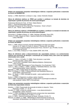 Programa de EDUCAÇÂO FÍSICA                                                            Cursos Profissionais


Artigos que apresentam propostas metodológicas relativas a aspectos particulares e essenciais
do ensino do BADMINTON

Quinaz, L. (1986). Badminton: a criança e o Jogo. Lisboa: Horizonte. Dossier.

Obras de referência relativas ao TÉNIS que auxiliam o professor na tomada de decisões de
organização e gestão do processo de ensino-aprendizagem
Federaciona Alemana de Tenis. El Tenis. Golpes Basicos
Hohm, J. Tennis-tecnique-tactics-training
Federação Portuguesa de Ténis. Manual de Treinadores – Nível I e Nível II
Sturm, K. (sd). Tennis. Lisboa: Estampa.

Obras de referência relativas à PATINAGEM que auxiliam o professor na tomada de decisões de
organização e gestão do processo de ensino-aprendizagem
Gourinches, A. & Millet-Le-Breton, E. (1990). Patinage à Roulettes. Paris: EPS.
Honório, E.(1988). Hóquei em Patins - Aspectos Específicos da Modalidade.
       Lisboa: ME/DGD.

Artigos que apresentam propostas metodológicas relativas a aspectos particulares e essenciais
do ensino da DANÇA
Xarez, L. (1996). Dança na escola: proposta metodológica com base nas acções
        motoras. In: G. Valeiro, M. Acero, S. Alonso, F. Romero & B. Arce (Eds).
        Actas do VI Congresso galego de Educacion Fisica, Volumen II (pp. 375-382). Coruña:
        Universidade da Coruña.
Xarez, L. et al (1992). A Dança no 1º Ciclo. Boletim SPEF, 5/6, 97-96.

Obras de referência sobre o desenvolvimento das capacidades motoras e os conhecimentos
relativos aos processos de elevação e manutenção da condição física, bem como aos aspectos
relacionados com a saúde
Adelino, J. , Vieira, J. & Coelho, O. (1999). Treino de jovens- o que todos
        precisam de saber. Lisboa: CEFD.
Barata, T. et al (1997). Actividade Física e Medicina Moderna. Sobre(o)viver.
        Lisboa: Europress.
Castelo, J. et al (1996). Metodologia do Treino Desportivo. Cruz Quebrada: F.M.H.
Lopes, V. , Maia, J. & Mota, J. (2000). Aptidões e Habilidades Motoras- uma Visão
        Desenvolvimentalista. Lisboa: Horizonte.
Massada, L. (1985). Lesões típicas do desportista. Lisboa: Caminho.
Mitra, G. & Mogos, A. (1990). O Desenvolvimento das Qualidades Motoras no
        Jovem Atleta. Lisboa:Horizonte.
Mota, J. & Appell, J. (1995). Educação da saúde – aulas suplementares. Lisboa:
        Horizonte.
Nunes, L. (1996). O Organismo no esforço. Lisboa: Caminho.
Vários (1998). A Educação para a Saúde. O Papel da EF na promoção de estilos de
        vida saudáveis. Lisboa: SPEF e Omniserviços.

Artigos que apresentam propostas metodológicas relativas a aspectos particulares e essenciais
do treino das capacidades motoras
Almeida, J. (1990). Programação de prevenção de lesões no desporto. Treino
        Desportivo, IIª Série , n.º 19, 38.
Carvalho, C. (1996). A força em crianças jovens – o seu desenvolvimento e
        treinabilidade. Lisboa: Horizonte.
Cunha, P. (1990). Estratégia de desenvolvimento a longo prazo das capacidades
        motoras. Treino Desportivo, IIª Série, n.º 17, 49.
Júnior, A. (1991). Exercício e promoção da Saúde. Horizonte, VII (44), 73.
Marques, A. & Matos, Z. (1988). "Metodologia do desenvolvimento da força, da
        velocidade, da flexibilidade e da resistência na escola", Horizonte, V (27).


                                                                                                         27
 