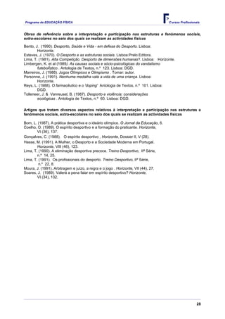 Programa de EDUCAÇÂO FÍSICA                                                           Cursos Profissionais


Obras de referência sobre a interpretação e participação nas estruturas e fenómenos sociais,
extra-escolares no seio dos quais se realizam as actividades físicas

Bento, J. (1990). Desporto, Saúde e Vida - em defesa do Desporto. Lisboa:
        Horizonte.
Esteves, J. (1970). O Desporto e as estruturas sociais. Lisboa:Prelo Editora.
Lima, T. (1981). Alta Competição. Desporto de dimensões humanas?. Lisboa: Horizonte.
Limbergen, K. et al (1989). As causas sociais e sócio-psicológicas do vandalismo
        futebolÍstico . Antologia de Textos, n.º 123. Lisboa: DGD.
Marreiros, J. (1988). Jogos Olímpicos e Olimpismo . Tomar: autor.
Personne, J. (1991). Nenhuma medalha vale a vida de uma criança. Lisboa:
        Horizonte.
Reys, L. (1988). O farmacêutico e o 'doping' Antologia de Textos, n.º 101. Lisboa:
        DGD.
Tolleneer, J. & Vanreusel, B. (1987). Desporto e violência: considerações
        ecológicas . Antologia de Textos, n.º 60. Lisboa: DGD.

Artigos que tratam diversos aspectos relativos à interpretação e participação nas estruturas e
fenómenos sociais, extra-escolares no seio dos quais se realizam as actividades físicas

Bom, L. (1987). A prática desportiva e o ideário olímpico. O Jornal da Educação, 6.
Coelho, O. (1989). O espírito desportivo e a formação do praticante. Horizonte,
        VI (36), 137.
Gonçalves, C. (1988). O espírito desportivo , Horizonte, Dossier II, V (28).
Hasse, M. (1991). A Mulher, o Desporto e a Sociedade Moderna em Portugal.
        Horizonte, VIII (46), 123.
Lima, T. (1990). A eliminação desportiva precoce. Treino Desportivo, IIª Série,
        n.º 14, 25.
Lima, T. (1991). Os profissionais do desporto. Treino Desportivo, IIª Série,
         n.º 22, 8.
Moura, J. (1991). Arbitragem e juízo, a regra e o jogo . Horizonte, VII (44), 27.
Soares, J. (1989). Valerá a pena falar em espírito desportivo? Horizonte,
        VI (34), 132.




                                                                                                        28
 