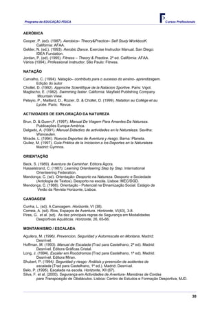 Programa de EDUCAÇÂO FÍSICA                                                             Cursos Profissionais


AERÓBICA

Cooper, P. (ed). (1987). Aerobics– Theory&Practice– Self Study WorkbooK.
        Califórnia: AFAA.
Gelder, N. (ed.). (1993). Aerobic Dance. Exercise Instructor Manual. San Diego:
        IDEA Fundation.
Jordan, P. (ed). (1995). Fitness – Theory & Practice. 2ª ed. Califórnia: AFAA.
Vários (1994). Professional Instructor. São Paulo: Fitness.

NATAÇÃO

Carvalho, C. (1994). Natação– contributo para o sucesso do ensino- aprendizagem.
         Edição do autor
Chollet, D. (1992). Approche Scientifique de la Natacion Sportive. Paris: Vigot.
Maglischo, E. (1982). Swimming faster. California: Mayfield Publishing Company
         Mountain View.
Pelayio, P., Maillard, D., Rozier, D. & Chollet, D. (1999). Natation au Collège et au
         Lycée. Paris: Revue.

ACTIVIDADES DE EXPLORAÇÃO DA NATUREZA

Brun, D. & Guern,F. (1997). Manual De Viagem Para Amantes Da Natureza.
        Publicações Europa-América.
Delgado, A. (1991). Manual Didactico de actividades en la Naturaleza. Sevilha:
        Wanceulen.
Miracle, L. (1994). Nuevos Deportes de Aventura y riesgo. Barna: Planeta.
Quilez, M. (1997). Guia Prática de la Iniciacion a los Deportes en la Naturaleza.
        Madrid: Gymnos.

ORIENTAÇÃO

Beck, S. (1989). Aventura de Caminhar. Editora Ágora.
Hasselstrand, C. (1987). Learning Orienteering Step by Step. International
       Orienteering Federation.
Mendonça, C. (sd). Orientação- Desporto na Natureza. Desporto e Sociedade
       (Antologia de Textos). Desporto na escola. Lisboa: MEC/DGD.
Mendonça, C. (1988). Orientação - Potencial na Dinamização Social. Estágio de
        Verão da Revista Horizonte, Lisboa.

CANOAGEM

Cunha, L. (sd). A Canoagem. Horizonte, VI (38).
Correia, A. (sd). Rios, Espaços de Aventura. Horizonte, VI(43), 3-8.
Pires, G. et al. (sd). As dez principais regras de Segurança em Modalidades
        Desportivas Aquáticas. Horizonte, 26, 65-66.

MONTANHISMO / ESCALADA

Aguilera, M. (1996). Prevencion, Seguridad y Autorrescate en Montana. Madrid:
         Desnível.
Hoffman, M. (1993). Manual de Escalada (Trad para Castelhano, 2ª ed). Madrid:
         Desnível. Editora Gráficas Cristal.
Long, J. (1994). Escalar em Rocódromos (Trad para Castelhano, 1ª ed). Madrid:
         Desnível. Editora Miran.
Shubert, P. (1994). Seguridad y riesgo: Análisis y preención de acidentes de
         escalada (Trad para Castelhano, 1ª ed.). Madrid: Desnível.
Belo, P. (1995). Escalada na escola. Horizonte, XII (67).
Silva, F. et al. (2000). Segurança em Actividades de Aventura- Manobras de Cordas
         para Transposição de Obstáculos. Lisboa: Centro de Estudos e Formação Desportiva, MJD.



                                                                                                          30
 