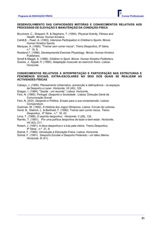 Programa de EDUCAÇÂO FÍSICA                                                             Cursos Profissionais


DESENVOLVIMENTO DAS CAPACIDADES MOTORAS E CONHECIMENTOS RELATIVOS AOS
PROCESSOS DE ELEVAÇÃO E MANUTENÇÃO DA CONDIÇÃO FÍSICA

Bouchard, C., Shepard, R. & Stephens, T. (1994). Physical Activity, Fitness and
        Health. Illinois: Human Kinetics.
Cahill,B. , Pearl, A. (1993). Intensive Participation in Children’s Sports. Illinois:
        Human Kinetics Sports.
Marques, A. (1990). "Treinar sem correr riscos", Treino Desportivo, IIª Série,
        n.º 19, 9.
Rowland,T. (1996). Developmental Exercise Physiology. Illinois: Human Kinetics
        Publishers.
Smoll & Maggil, A. (1988). Children in Sport. Illinois: Human Kinetics Publishers.
Soares, J., Appell, H. (1990). Adaptação muscular ao exercício físico. Lisboa:
        Horizonte.

CONHECIMENTOS RELATIVOS À INTERPRETAÇÃO E PARTICIPAÇÃO NAS ESTRUTURAS E
FENÓMENOS SOCIAIS, EXTRA-ESCOLARES NO SEIO DOS QUAIS SE REALIZAM AS
ACTIVIDADES FÍSICAS

Cabaço, J. (1990). Planeamento Urbanístico, prevenção e delinquência - os espaços
        de Desporto e Lazer. Horizonte, VII (40), 129.
Dragan, I. (1984). "Saúde - um recorde”. Lisboa: Horizonte.
Feio, N. (1985). Portugal. Desporto e Sociedade . Lisboa: Direcção Geral da
        Comunicação Social.
Feio, N. (S/D). Desporto e Política. Ensaio para a sua compreensão. Lisboa:
        Compendium.
Gulzman, M. (1992). A História dos Jogos Olímpicos. Lisboa: Círculo de Leitores.
Horst, B., Dietrich, L. & Berthold, F. (1990). Treinar sem correr riscos. Treino
        Desportivo, IIª Série , n.º 18, 43.
Lima, T. (1988). O espírito desportivo. Horizonte, V (28), 132.
Ramilo, T. (1991). Por uma política desportiva de lazer e bem-estar. Horizonte,
        VII (42), 211.
Robert, J. (1991). A ética desportiva e a luta pela vitória. Treino Desportivo,
        IIª Série , n.º 21, 8.
Sobral, F. (1980). Introdução à Educação Física. Lisboa: Horizonte.
Sobral, F. (1991). Desporto Escolar e Desporto Federado - um falso dilema.
        Horizonte, III (41).




                                                                                                          31
 