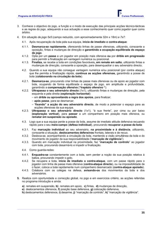 Programa de EDUCAÇÂO FÍSICA                                                          Cursos Profissionais



3. Conhece o objectivo do jogo, a função e o modo de execução das principais acções técnico-tácticas
   e as regras do jogo, adequando a sua actuação a esse conhecimento quer como jogador quer como
   árbitro.
4. Em situação de jogo 5x5 (campo reduzido, com aproximadamente 32m x 18m) e 7x7:
   4.1.     Após recuperação da bola pela sua equipa, inicia de imediato o contra-ataque:
   4.1.1.    Desmarca-se rapidamente, oferecendo linhas de passe ofensivas, utilizando, consoante a
             oposição, fintas e mudanças de direcção e garantindo a ocupação equilibrada do espaço
             de jogo.
   4.1.2.    Opta por um passe a um jogador em posição mais ofensiva ou por drible em progressão
             para permitir a finalização em vantagem numérica ou posicional.
   4.1.3.    Finaliza, se recebe a bola em condições favoráveis, em remate em salto, utilizando fintas e
             mudanças de direcção, consoante a oposição, para desenquadrar o seu adversário directo;
   4.2.     Quando a sua equipa não consegue vantagem numérica e/ou posicional (por contra ataque)
            que lhe permita a finalização rápida, continua as acções ofensivas, garantindo a posse de
            bola (colaborando na circulação da bola):
   4.2.1.    Desmarca-se, procurando criar linhas de passe mais ofensivas ou de apoio ao jogador com
             bola, ocupando de forma equilibrada o espaço de jogo, em amplitude e profundidade,
             garantindo a compensação ofensiva (“trapézio ofensivo “).
   4.2.2.    Ultrapassa o seu adversário directo (1x1), utilizando fintas e mudanças de direcção, pela
             esquerda e pela direita (exploração horizontal):
             − em drible ou aproveitando a regra dos apoios, para finalizar;
             − após passe, para se desmarcar;
             − “fixando” a acção do seu adversário directo, de modo a potenciar o espaço para as
               acções ofensivas da sua equipa.
   4.2.3.    Ultrapassa o seu adversário directo (1x1), “à sua frente”, por cima ou por baixo
             (exploração vertical), para passar a um companheiro em posição mais ofensiva, ou
             rematar em suspensão ou apoiado.
   4.3.     Logo que a sua equipa perde a posse da bola, assume de imediato atitude defensiva recuando
            rápido para o seu meio-campo (defesa individual), procurando recuperar a posse da bola:
   4.3.1.    Faz marcação individual ao seu adversário, na proximidade e à distância, utilizando,
             consoante a situação, deslocamentos defensivos frontais, laterais e de recuo.
   4.3.2.    Desloca-se, acompanhando a circulação da bola, mantendo a visão simultânea da bola e do
             movimento do jogador da sua responsabilidade (“marcação de vigilância”).
   4.3.3.    Quando em marcação individual na proximidade, faz “marcação de controlo” ao jogador
             com bola, procurando desarmá-lo e impedir a finalização.
   4.4.     Como guarda-redes:
   4.4.1.    Enquadra-se constantemente com a bola, sem perder a noção da sua posição relativa à
             baliza, procurando impedir o golo.
   4.4.2.    Se recupera a bola, inicia de imediato o contra-ataque, com um passe rápido para o
             jogador com linha de passe mais ofensiva (contra-ataque directo), ou na impossibilidade de
             o fazer, coloca a bola rapidamente num companheiro desmarcado (contra-ataque apoiado).
   4.4.3.    Colabora com os colegas na defesa, avisando-os dos movimentos da bola e dos
             adversários.
5. Realiza com oportunidade e correcção global, no jogo e em exercícios critério, as acções referidas
   no programa introdução e ainda:
   a) remates em suspensão, b) remates em apoio, c) fintas, d) mudanças de direcção,
   e) deslocamentos ofensivos, f) posição base defensiva, g) colocação defensiva,
   h) deslocamentos defensivos, i) desarme, j) “marcação de controlo”, k) “marcação de vigilância”.




                                                                                                       35
 