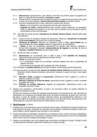 Programa de EDUCAÇÂO FÍSICA                                                           Cursos Profissionais



    4.1.1.    Desmarca-se oportunamente, para oferecer uma linha de primeiro passe ao jogador com
              bola e, se esta não lhe for passada, corta para o cesto.
    4.1.2.    Quando está em posição de linha de segundo passe e o colega da primeira linha cortou para
              o cesto (ou na sua direcção), oferece linha de primeiro passe ao portador da bola.
    4.1.3.    Durante a progressão para o cesto, selecciona a acção mais ofensiva:
              − Passa a um companheiro que lhe garante linha de passe ofensiva ou,
              − Progride em drible, preferencialmente pelo corredor central (utilizando, se necessário,
                fintas e mudanças de direcção e ou de mão, para se libertar do seu adversário directo),
                para finalizar ou abrir linha de passe.
    4.2.     Ao entrar em posse da bola, enquadra-se em atitude ofensiva básica, optando pela acção
             mais ofensiva:
    4.2.1.    Lança, se tem ou consegue situação de lançamento, utilizando o lançamento na passada
              ou de curta distância, de acordo com a acção do defesa.
    4.2.2.    Liberta-se do defensor (utilizando, se necessário, fintas e drible), para finalizar ou, na
              impossibilidade de o fazer, passar a bola com segurança a um companheiro.
    4.2.3.    - Passa, se tem um companheiro desmarcado em posição mais ofensiva, utilizando a
              técnica mais adequada à situação, desmarcando-se de seguida na direcção do cesto e
              repondo o equilíbrio ofensivo, se não recebe a bola.
    4.3.     Se não tem bola, no ataque:
    4.3.1.  Desmarca-se em movimentos para o cesto e para a bola (trabalho de recepção),
            oferecendo linhas de passe ofensivas ao portador da bola.
    4.3.2. Aclara, em corte para o cesto:
            − se o companheiro dribla na sua direcção, deixando espaço livre para a progressão do
               jogador com bola,
            − se na tentativa de recepção não consegue abrir linha de passe.
    4.3.3. Participa no ressalto ofensivo procurando recuperar a bola sempre que há lançamento.
    4.4. Logo que perde a posse da bola, assume de imediato atitude defensiva acompanhando o seu
           adversário directo (defesa individual), procurando recuperar a posse da bola o mais rápido
           possível:
    4.4.1.    Dificulta o drible, o passe e o lançamento, colocando-se entre o jogador e o cesto na
              defesa do jogador com bola.
    4.4.2.    Dificulta a abertura de linhas de passe, colocando-se entre o jogador e a bola, na defesa
              do jogador sem bola.
    4.4.3.    Participa no ressalto defensivo, reagindo ao lançamento, colocando-se entre o seu
              adversário directo e o cesto.
5. Realiza com correcção e oportunidade, no jogo e em exercícios critério, as acções referidas no
   programa Introdução e ainda:
   a) fintas de arranque em drible, b) recepção-enquadramento, c) lançamento em salto, d) drible de
   progressão com mudanças de direcção pela frente, e) drible de protecção, f) passe com uma mão,
   g) passe e corte, h) ressalto, i) posição defensiva básica, j) enquadramento defensivo e em
   exercícios critério, l) mudanças de direcção entre pernas e por trás das costas, m) lançamento com
   interposição de uma perna, n) arranque em drible (directo ou cruzado).

    Nível Avançado – O aluno:
1. Coopera com os companheiros, quer em exercício quer no jogo, escolhendo as acções favoráveis ao
   êxito pessoal e do grupo, admitindo as indicações que lhe dirigem, aceitando as opções e falhas dos
   seus colegas e dando sugestões que favoreçam a sua melhoria.
2. Aceita as decisões da arbitragem, identificando os respectivos sinais, e trata com igual cordialidade e
   respeito os companheiros e os adversários, evitando acções que ponham em risco a sua integridade
   física, mesmo que isso implique desvantagem no jogo.
3. Adequa a sua actuação, quer como jogador quer como árbitro, ao objectivo do jogo, à função e modo
   de execução das principais acções técnico-tácticas e às regras do jogo.

                                                                                                        39
 