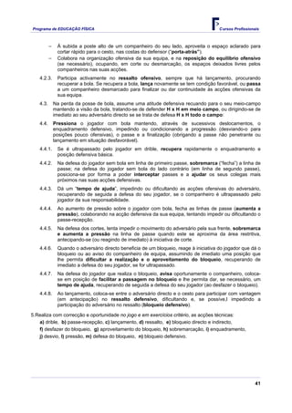Programa de EDUCAÇÂO FÍSICA                                                             Cursos Profissionais



          −    À subida a poste alto de um companheiro do seu lado, aproveita o espaço aclarado para
               cortar rápido para o cesto, nas costas do defensor (“porta-atrás”).
          −    Colabora na organização ofensiva da sua equipa, e na reposição do equilíbrio ofensivo
               (se necessário), ocupando, em corte ou desmarcação, os espaços deixados livres pelos
               companheiros nas suas acções.
   4.2.3.      Participa activamente no ressalto ofensivo, sempre que há lançamento, procurando
               recuperar a bola. Se recupera a bola, lança novamente se tem condição favorável, ou passa
               a um companheiro desmarcado para finalizar ou dar continuidade às acções ofensivas da
               sua equipa.
   4.3.       Na perda da posse de bola, assume uma atitude defensiva recuando para o seu meio-campo
              mantendo a visão da bola, tratando-se de defender H x H em meio campo, ou dirigindo-se de
              imediato ao seu adversário directo se se trata de defesa H x H todo o campo:
   4.4.       Pressiona o jogador com bola mantendo, através de sucessivos deslocamentos, o
              enquadramento defensivo, impedindo ou condicionando a progressão (desviando-o para
              posições pouco ofensivas), o passe e a finalização (obrigando a passe não penetrante ou
              lançamento em situação desfavorável).
   4.4.1.      Se é ultrapassado pelo jogador em drible, recupera rapidamente o enquadramento e
               posição defensiva básica.
   4.4.2.      Na defesa do jogador sem bola em linha de primeiro passe, sobremarca (“fecha”) a linha de
               passe; na defesa do jogador sem bola do lado contrário (em linha de segundo passe),
               posiciona-se por forma a poder interceptar passes e a ajudar os seus colegas mais
               próximos nas suas acções defensivas.
   4.4.3.      Dá um “tempo de ajuda”, impedindo ou dificultando as acções ofensivas do adversário,
               recuperando de seguida a defesa do seu jogador, se o companheiro é ultrapassado pelo
               jogador da sua responsabilidade.
   4.4.4.      Ao aumento de pressão sobre o jogador com bola, fecha as linhas de passe (aumenta a
               pressão), colaborando na acção defensiva da sua equipa, tentando impedir ou dificultando o
               passe-recepção.
   4.4.5.      Na defesa dos cortes, tenta impedir o movimento do adversário pela sua frente, sobremarca
               e aumenta a pressão na linha de passe quando este se aproxima da área restritiva,
               antecipando-se (ou reagindo de imediato) à iniciativa de corte.
   4.4.6.      Quando o adversário directo beneficia de um bloqueio, reage à iniciativa do jogador que dá o
               bloqueio ou ao aviso do companheiro de equipa, assumindo de imediato uma posição que
               lhe permita dificultar a realização e o aproveitamento do bloqueio, recuperando de
               imediato a defesa do seu jogador, se for ultrapassado.
   4.4.7.      Na defesa do jogador que realiza o bloqueio, avisa oportunamente o companheiro, coloca-
               se em posição de facilitar a passagem no bloqueio e lhe permita dar, se necessário, um
               tempo de ajuda, recuperando de seguida a defesa do seu jogador (ao desfazer o bloqueio).
   4.4.8.      Ao lançamento, coloca-se entre o adversário directo e o cesto para participar com vantagem
               (em antecipação) no ressalto defensivo, dificultando e, se possíve,l impedindo a
               participação do adversário no ressalto (bloqueio defensivo).

5.Realiza com correcção e oportunidade no jogo e em exercícios critério, as acções técnicas:
   a) drible, b) passe-recepção, c) lançamento, d) ressalto, e) bloqueio directo e indirecto,
   f) desfazer do bloqueio, g) aproveitamento do bloqueio, h) sobremarcação, i) enquadramento,
   j) desvio, l) pressão, m) defesa do bloqueio, n) bloqueio defensivo.




                                                                                                          41
 