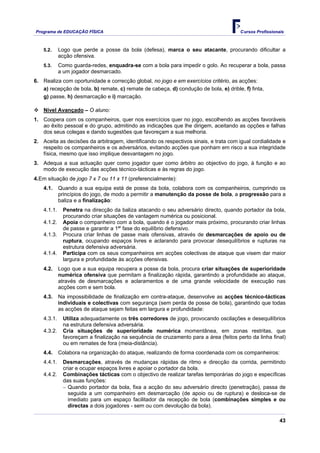 Programa de EDUCAÇÂO FÍSICA                                                            Cursos Profissionais



    5.2.     Logo que perde a posse da bola (defesa), marca o seu atacante, procurando dificultar a
             acção ofensiva.
    5.3.     Como guarda-redes, enquadra-se com a bola para impedir o golo. Ao recuperar a bola, passa
             a um jogador desmarcado.
6. Realiza com oportunidade e correcção global, no jogo e em exercícios critério, as acções:
   a) recepção de bola, b) remate, c) remate de cabeça, d) condução de bola, e) drible, f) finta,
   g) passe, h) desmarcação e i) marcação.

    Nível Avançado – O aluno:
1. Coopera com os companheiros, quer nos exercícios quer no jogo, escolhendo as acções favoráveis
   ao êxito pessoal e do grupo, admitindo as indicações que lhe dirigem, aceitando as opções e falhas
   dos seus colegas e dando sugestões que favoreçam a sua melhoria.
2. Aceita as decisões da arbitragem, identificando os respectivos sinais, e trata com igual cordialidade e
   respeito os companheiros e os adversários, evitando acções que ponham em risco a sua integridade
   física, mesmo que isso implique desvantagem no jogo.
3. Adequa a sua actuação quer como jogador quer como árbitro ao objectivo do jogo, à função e ao
   modo de execução das acções técnico-tácticas e às regras do jogo.
4.Em situação de jogo 7 x 7 ou 11 x 11 (preferencialmente):
    4.1.     Quando a sua equipa está de posse da bola, colabora com os companheiros, cumprindo os
             princípios do jogo, de modo a permitir a manutenção da posse de bola, a progressão para a
             baliza e a finalização:
    4.1.1.    Penetra na direcção da baliza atacando o seu adversário directo, quando portador da bola,
              procurando criar situações de vantagem numérica ou posicional.
    4.1.2.    Apoia o companheiro com a bola, quando é o jogador mais próximo, procurando criar linhas
              de passe e garantir a 1ª' fase do equilíbrio defensivo.
    4.1.3.    Procura criar linhas de passe mais ofensivas, através de desmarcações de apoio ou de
              ruptura, ocupando espaços livres e aclarando para provocar desequilíbrios e rupturas na
              estrutura defensiva adversária.
    4.1.4.    Participa com os seus companheiros em acções colectivas de ataque que visem dar maior
              largura e profundidade às acções ofensivas.
    4.2.     Logo que a sua equipa recupera a posse da bola, procura criar situações de superioridade
             numérica ofensiva que permitam a finalização rápida, garantindo a profundidade ao ataque,
             através de desmarcações e aclaramentos e de uma grande velocidade de execução nas
             acções com e sem bola.
    4.3.     Na impossibilidade de finalização em contra-ataque, desenvolve as acções técnico-tácticas
             individuais e colectivas com segurança (sem perda de posse de bola), garantindo que todas
             as acções de ataque sejam feitas em largura e profundidade:
    4.3.1.    Utiliza adequadamente os três corredores de jogo, provocando oscilações e desequilíbrios
              na estrutura defensiva adversária.
    4.3.2.    Cria situações de superioridade numérica momentânea, em zonas restritas, que
              favoreçam a finalização na sequência de cruzamento para a área (feitos perto da linha final)
              ou em remates de fora (meia-distância).
    4.4.     Colabora na organização do ataque, realizando de forma coordenada com os companheiros:
    4.4.1.    Desmarcações, através de mudanças rápidas de ritmo e direcção da corrida, permitindo
              criar e ocupar espaços livres e apoiar o portador da bola.
    4.4.2.    Combinações tácticas com o objectivo de realizar tarefas temporárias do jogo e específicas
              das suas funções:
              − Quando portador da bola, fixa a acção do seu adversário directo (penetração), passa de
                seguida a um companheiro em desmarcação (de apoio ou de ruptura) e desloca-se de
                imediato para um espaço facilitador da recepção de bola (combinações simples e ou
                directas a dois jogadores - sem ou com devolução da bola).

                                                                                                         43
 