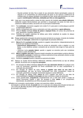Programa de EDUCAÇÂO FÍSICA                                                         Cursos Profissionais



             − Quando portador da bola, fixa a acção do seu adversário directo (penetração), passa de
               seguida a um companheiro em desmarcação (de apoio ou de ruptura) e desloca-se de
               imediato para um espaço facilitador da recepção de bola, sendo esta devolvida a um outro
               jogador (combinações indirectas, realizadas por três ou mais jogadores).
   4.5.     Logo que a sua equipa perde a posse da bola, assume de imediato uma atitude defensiva,
            realizando acções técnico-tácticas que permitam a recuperação da posse da bola e/ou a
            cobertura e defesa da baliza, de acordo com os princípios fundamentais:
   4.5.1.    Faz contenção, marcando o jogador com a bola H x H, para parar o contra-ataque e permitir
             a organização defensiva.
   4.5.2.    Apoia o companheiro que marca o adversário com bola, garantindo o apoio defensivo.
   4.5.3.    Procura fechar eventuais linhas de passe e espaços livres, em zonas não próximas da
             bola, garantindo o equilíbrio defensivo.
   4.5.4.    Participa em acções colectivas de defesa para retirar amplitude às acções do ataque
             (concentração defensiva).
   4.6.     Reage rapidamente à situação de perda da posse da bola da sua equipa, iniciando de imediato
            as acções de marcação, colaborando na organização do processo defensivo:
   4.6.1.    Marca H x H o portador da bola, quando é o jogador mais próximo, independentemente do
             local em que aquele se movimenta:
             - posiciona-se obliquamente à linha de corrida do adversário, entre o jogador e a sua
               baliza, a uma distância variável, consoante ele se encontre mais longe ou mais perto da
               baliza;
             - coloca-se numa posição lateral, quando o jogador se encontra junto aos corredores
               laterais ou perto da linha final.
   4.6.2.    Marca o jogador sem bola, tentando impedir situações de superioridade numérica ofensiva,
             aumentando a pressão à medida que a bola se aproxima do seu adversário directo ou este
             se aproxima do companheiro com bola.
   4.6.3.    Aumenta a pressão quando o atacante se aproxima da baliza.
   4.7.     Adequa as acções técnico-tácticas defensivas (referidas anteriormente) ao tipo de defesa
            utilizado, de acordo com os seguintes princípios:
   4.7.1.    Em situação de defesa individual, marca H x H o seu adversário directo em qualquer zona
             onde se movimente, garantindo de forma coordenada com os seus companheiros, a
             marcação dos adversários.
   4.7.2.    Em situação de defesa de zona, marca o jogador que entra na sua área de
             responsabilidade, até que, de forma coordenada com outro companheiro, troque de
             marcação, garantindo a ocupação racional dos espaços e zonas defensivas.
   4.7.3.    Em situação de defesa mista, marca H x H o jogador que entra na sua área de
             responsabilidade e mantém a marcação até estar concluída a acção do adversário.
   4.7.4.    Como guarda-redes, enquadra-se constantemente com a bola (sem perder a noção da
             baliza) procurando impedir o golo. Se recupera a bola, passa a um companheiro
             desmarcado, de preferência com linha de passe mais ofensiva.
5.Realiza com correcção e oportunidade, no jogo e em exercícios critério, as acções:
   a) recepção e controlo da bola, b) remate com um e outro pé e de cabeça, c) condução da bola com
   um e outro pé, d) drible, e) passe, f) finta, g) desmarcação, h) intercepção, i) desarme,
   j) marcação e l) pressão.




                                                                                                      44
 