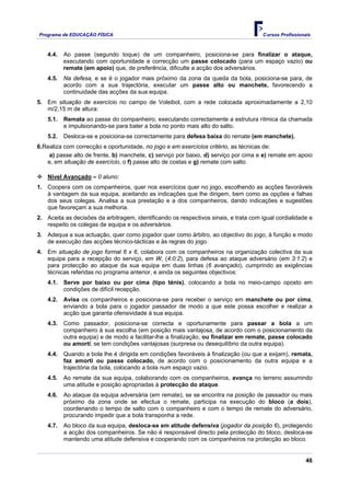 Programa de EDUCAÇÂO FÍSICA                                                           Cursos Profissionais



    4.4.   Ao passe (segundo toque) de um companheiro, posiciona-se para finalizar o ataque,
           executando com oportunidade e correcção um passe colocado (para um espaço vazio) ou
           remate (em apoio) que, de preferência, dificulte a acção dos adversários.
    4.5.   Na defesa, e se é o jogador mais próximo da zona da queda da bola, posiciona-se para, de
           acordo com a sua trajectória, executar um passe alto ou manchete, favorecendo a
           continuidade das acções da sua equipa.
5. Em situação de exercício no campo de Voleibol, com a rede colocada aproximadamente a 2,10
   m/2,15 m de altura:
    5.1.   Remata ao passe do companheiro, executando correctamente a estrutura rítmica da chamada
           e impulsionando-se para bater a bola no ponto mais alto do salto.
    5.2.   Desloca-se e posiciona-se correctamente para defesa baixa do remate (em manchete).
6.Realiza com correcção e oportunidade, no jogo e em exercícios critério, as técnicas de:
    a) passe alto de frente, b) manchete, c) serviço por baixo, d) serviço por cima e e) remate em apoio
   e, em situação de exercício, o f) passe alto de costas e g) remate com salto.

    Nível Avançado – 0 aluno:
1. Coopera com os companheiros, quer nos exercícios quer no jogo, escolhendo as acções favoráveis
   à vantagem da sua equipa, aceitando as indicações que lhe dirigem, bem como as opções e falhas
   dos seus colegas. Analisa a sua prestação e a dos companheiros, dando indicações e sugestões
   que favoreçam a sua melhoria.
2. Aceita as decisões da arbitragem, identificando os respectivos sinais, e trata com igual cordialidade e
   respeito os colegas de equipa e os adversários.
3. Adequa a sua actuação, quer como jogador quer como árbitro, ao objectivo do jogo, à função e modo
   de execução das acções técnico-tácticas e às regras do jogo.
4. Em situação de jogo formal 6 x 6, colabora com os companheiros na organização colectiva da sua
   equipa para a recepção do serviço, em W, (4:0:2), para defesa ao ataque adversário (em 3:1:2) e
   para protecção ao ataque da sua equipa em duas linhas (6 avançado), cumprindo as exigências
   técnicas referidas no programa anterior, e ainda os seguintes objectivos:
    4.1.   Serve por baixo ou por cima (tipo ténis), colocando a bola no meio-campo oposto em
           condições de difícil recepção.
    4.2.   Avisa os companheiros e posiciona-se para receber o serviço em manchete ou por cima,
           enviando a bola para o jogador passador de modo a que este possa escolher e realizar a
           acção que garanta ofensividade à sua equipa.
    4.3.   Como passador, posiciona-se correcta e oportunamente para passar a bola a um
           companheiro à sua escolha (em posição mais vantajosa, de acordo com o posicionamento da
           outra equipa) e de modo a facilitar-lhe a finalização, ou finalizar em remate, passe colocado
           ou amorti, se tem condições vantajosas (surpresa ou desequilíbrio da outra equipa).
    4.4.   Quando a bola lhe é dirigida em condições favoráveis à finalização (ou que a exijam), remata,
           faz amorti ou passe colocado, de acordo com o posicionamento da outra equipa e a
           trajectória da bola, colocando a bola num espaço vazio.
    4.5.   Ao remate da sua equipa, colaborando com os companheiros, avança no terreno assumindo
           uma atitude e posição apropriadas à protecção do ataque.
    4.6.   Ao ataque da equipa adversária (em remate), se se encontra na posição de passador ou mais
           próximo da zona onde se efectua o remate, participa na execução do bloco (a dois),
           coordenando o tempo de salto com o companheiro e com o tempo de remate do adversário,
           procurando impedir que a bola transponha a rede.
    4.7.   Ao bloco da sua equipa, desloca-se em atitude defensiva (jogador da posição 6), protegendo
           a acção dos companheiros. Se não é responsável directo pela protecção do bloco, desloca-se
           mantendo uma atitude defensiva e cooperando com os companheiros na protecção ao bloco.


                                                                                                        46
 