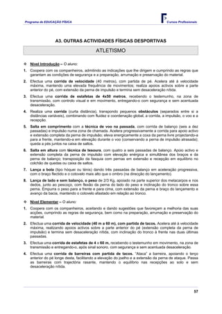Programa de EDUCAÇÂO FÍSICA                                                         Cursos Profissionais




                  A3. OUTRAS ACTIVIDADES FÍSICAS DESPORTIVAS

                                          ATLETISMO

   Nível Introdução – O aluno:
1. Coopera com os companheiros, admitindo as indicações que lhe dirigem e cumprindo as regras que
   garantam as condições de segurança e a preparação, arrumação e preservação do material.
2. Efectua uma corrida de velocidade (40 metros), com partida de pé. Acelera até à velocidade
   máxima, mantendo uma elevada frequência de movimentos; realiza apoios activos sobre a parte
   anterior do pé, com extensão da perna de impulsão e termina sem desaceleração nítida.
3. Efectua uma corrida de estafetas de 4x50 metros, recebendo o testemunho, na zona de
   transmissão, com controlo visual e em movimento, entregando-o com segurança e sem acentuada
   desaceleração.
4. Realiza uma corrida (curta distância), transpondo pequenos obstáculos (separados entre si a
   distâncias variáveis), combinando com fluidez e coordenação global, a corrida, a impulsão, o voo e a
   recepção.
5. Salta em comprimento com a técnica de voo na passada, com corrida de balanço (seis a dez
   passadas) e impulsão numa zona de chamada. Acelera progressivamente a corrida para apoio activo
   e extensão completa da perna de impulsão; eleva energicamente a coxa da perna livre projectando-a
   para a frente, mantendo-a em elevação durante o voo (conservando a perna de impulsão atrasada);
   queda a pés juntos na caixa de saltos.
6. Salta em altura com técnica de tesoura, com quatro a seis passadas de balanço. Apoio activo e
   extensão completa da perna de impulsão com elevação enérgica e simultânea dos braços e da
   perna de balanço; transposição da fasquia com pernas em extensão e recepção em equilíbrio no
   colchão de quedas ou caixa de saltos.
7. Lança a bola (tipo hóquei ou ténis) dando três passadas de balanço em aceleração progressiva,
   com o braço flectido e o cotovelo mais alto que o ombro (na direcção do lançamento).
8. Lança de lado e sem balanço, o peso de 2/3 Kg, apoiado na parte superior dos metacarpos e nos
   dedos, junto ao pescoço, com flexão da perna do lado do peso e inclinação do tronco sobre essa
   perna. Empurra o peso para a frente e para cima, com extensão da perna e braço do lançamento e
   avanço da bacia, mantendo o cotovelo afastado em relação ao tronco.

   Nível Elementar – O aluno:
1. Coopera com os companheiros, aceitando e dando sugestões que favoreçam a melhoria das suas
   acções, cumprindo as regras de segurança, bem como na preparação, arrumação e preservação do
   material.
2. Efectua uma corrida de velocidade (40 m a 60 m), com partida de tacos. Acelera até à velocidade
   máxima, realizando apoios activos sobre a parte anterior do pé (extensão completa da perna de
   impulsão) e termina sem desaceleração nítida, com inclinação do tronco à frente nas duas últimas
   passadas.
3. Efectua uma corrida de estafetas de 4 x 60 m, recebendo o testemunho em movimento, na zona de
   transmissão e entregando-o, após sinal sonoro, com segurança e sem acentuada desaceleração.
4. Efectua uma corrida de barreiras com partida de tacos. “Ataca” a barreira, apoiando o terço
   anterior do pé longe desta, facilitando a elevação do joelho e a extensão da perna de ataque. Passa
   as barreiras com trajectória rasante, mantendo o equilíbrio nas recepções ao solo e sem
   desaceleração nítida.




                                                                                                      57
 