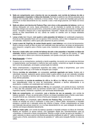 Programa de EDUCAÇÂO FÍSICA                                                             Cursos Profissionais



5. Salta em comprimento com a técnica de voo na passada, com corrida de balanço de oito a
   doze passadas e impulsão na tábua de chamada. Aumenta a cadência nas últimas passadas para
   realizar uma impulsão eficaz, mantendo o tronco direito. “Puxa” a perna de impulsão para junto da
   perna livre na fase descendente do voo, tocando o solo o mais longe possível, com flexão do tronco
   à frente.
6. Salta em altura com técnica de Fosbury Flop, com cinco a oito passadas de balanço, sendo as
   últimas três/quatro em curva. Apoia activamente o pé de chamada no sentido da corrida, com
   elevação enérgica da coxa da perna livre, conduzindo o joelho para dentro (provocando a rotação da
   bacia). Transpõe a fasquia com o corpo ligeiramente “arqueado”. Flexão das coxas e extensão das
   pernas na fase descendente do voo, caindo de costas no colchão com os braços afastados
   lateralmente.
7. Lança a bola (tipo hóquei), com quatro a sete passadas de balanço em aceleração progressiva.
   Executa as três passadas finais com os apoios e ritmo correctos, com a mão à retaguarda e o braço
   em extensão, realizando o último apoio pelo calcanhar da perna contrária.
8. Lança o peso de 3 kg/4 kg, de costas (duplo apoio) e sem balanço, num círculo de lançamentos.
   Roda e avança a bacia do lado do peso com extensão total (das pernas e do braço do lançamento),
   para empurrar o engenho para a frente e para cima, mantendo o cotovelo afastado em relação ao
   tronco.
9. Executa o triplo salto com corrida de balanço de seis a dez passadas e impulsão na tábua de
   chamada. Realiza correctamente o encadeamento dos apoios - 1.º salto em pé coxinho, 2.º salto
   para o outro pé e o último com a técnica de passada, com queda a dois pés na caixa de saltos.

    Nível Avançado – O aluno:
1. Coopera com os companheiros, aceitando e dando sugestões, de acordo com as exigências técnicas
   e regulamentares, que favoreçam a melhoria das suas acções, cumprindo as regras de segurança,
   bem como de preparação, arrumação e preservação do material.
2. Aplica criteriosamente o regulamento específico dos saltos, corridas e lançamentos, quer como
   praticante quer como juiz, e em todas as situações que o exijam.
3. Efectua corridas de velocidade, em competição, partindo agachado em tacos. Acelera até à
   velocidade maximal, realizando apoios activos sobre a parte anterior do pé com extensão completa
   da perna de impulsão e termina sem desaceleração nítida, com inclinação do tronco à frente nas
   duas últimas passadas.
4. Em competição de corrida de estafetas (4 x 60 m, 4 x 80 m, 4 x 100 m), entrega o testemunho,
   sem desaceleração nítida na zona de transmissão, utilizando a técnica descendente e ou
   ascendente, e recebe-o em aceleração sem controlo visual.
5. Efectua uma corrida de barreiras (50 m a 100 m), em competição, com partida de tacos, mantendo
   o ritmo das três passadas entre as barreiras durante toda a corrida, passando as barreiras com
   trajectória rasante, mantendo o equilíbrio, sem acentuada desaceleração.
6. Salta em comprimento, em competição, com a técnica de voo na passada, com corrida de
   balanço ajustada. «Puxa» as pernas para a frente e os braços (paralelos) para a frente e para baixo,
   na parte final de voo, inclinando o tronco à frente para recepção na caixa de saltos.
7. Salta em altura, em competição, com a técnica de Fosbury Flop, aumentando a velocidade da
   corrida na entrada da curva e inclinando o corpo para o interior desta. Acompanha a impulsão
   enérgica e vertical com a elevação activa dos ombros e braços. «Puxa» energicamente as coxas
   com extensão das pernas (corpo em «L») na fase descendente do voo, para recepção de costas no
   colchão com braços afastados lateralmente.
8. Salta em triplo salto, com corrida de balanço ajustada e impulsão enérgica na tábua de chamada.
   Realiza em equilíbrio os apoios activos, com passagem rápida dos «amortecimentos» para as
   «impulsões» e colocando a bacia correctamente. Efectua a acção circular da perna de impulsão (1.°
   salto), estende-a e eleva a perna livre flectida para grande amplitude do salto (2.° salto) e projecta os
   braços para a frente, executando a técnica de passada (3.° salto) para recepção flectida na caixa de
   saltos.

                                                                                                          58
 