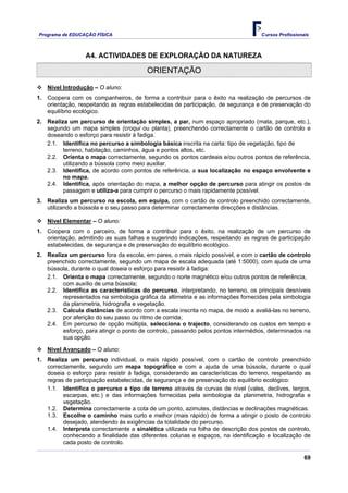 Programa de EDUCAÇÂO FÍSICA                                                        Cursos Profissionais



                  A4. ACTIVIDADES DE EXPLORAÇÃO DA NATUREZA

                                         ORIENTAÇÃO

   Nível Introdução – O aluno:
1. Coopera com os companheiros, de forma a contribuir para o êxito na realização de percursos de
   orientação, respeitando as regras estabelecidas de participação, de segurança e de preservação do
   equilíbrio ecológico.
2. Realiza um percurso de orientação simples, a par, num espaço apropriado (mata, parque, etc.),
   segundo um mapa simples (croqui ou planta), preenchendo correctamente o cartão de controlo e
   doseando o esforço para resistir à fadiga.
   2.1. Identifica no percurso a simbologia básica inscrita na carta: tipo de vegetação, tipo de
         terreno, habitação, caminhos, água e pontos altos, etc.
   2.2. Orienta o mapa correctamente, segundo os pontos cardeais e/ou outros pontos de referência,
         utilizando a bússola como meio auxiliar.
   2.3. Identifica, de acordo com pontos de referência, a sua localização no espaço envolvente e
         no mapa.
   2.4. Identifica, após orientação do mapa, a melhor opção de percurso para atingir os postos de
         passagem e utiliza-a para cumprir o percurso o mais rapidamente possível.
3. Realiza um percurso na escola, em equipa, com o cartão de controlo preenchido correctamente,
   utilizando a bússola e o seu passo para determinar correctamente direcções e distâncias.

   Nível Elementar – O aluno:
1. Coopera com o parceiro, de forma a contribuir para o êxito, na realização de um percurso de
   orientação, admitindo as suas falhas e sugerindo indicações, respeitando as regras de participação
   estabelecidas, de segurança e de preservação do equilíbrio ecológico.
2. Realiza um percurso fora da escola, em pares, o mais rápido possível, e com o cartão de controlo
   preenchido correctamente, segundo um mapa de escala adequada (até 1:5000), com ajuda de uma
   bússola, durante o qual doseia o esforço para resistir à fadiga:
   2.1. Orienta o mapa correctamente, segundo o norte magnético e/ou outros pontos de referência,
         com auxílio de uma bússola;
   2.2. Identifica as características do percurso, interpretando, no terreno, os principais desníveis
         representados na simbologia gráfica da altimetria e as informações fornecidas pela simbologia
         da planimetria, hidrografia e vegetação.
   2.3. Calcula distâncias de acordo com a escala inscrita no mapa, de modo a avaliá-las no terreno,
         por aferição do seu passo ou ritmo de corrida;
   2.4. Em percurso de opção múltipla, selecciona o trajecto, considerando os custos em tempo e
         esforço, para atingir o ponto de controlo, passando pelos pontos intermédios, determinados na
         sua opção.

   Nível Avançado – O aluno:
1. Realiza um percurso individual, o mais rápido possível, com o cartão de controlo preenchido
   correctamente, segundo um mapa topográfico e com a ajuda de uma bússola, durante o qual
   doseia o esforço para resistir à fadiga, considerando as características do terreno, respeitando as
   regras de participação estabelecidas, de segurança e de preservação do equilíbrio ecológico:
   1.1. Identifica o percurso e tipo de terreno através de curvas de nível (vales, declives, tergos,
         escarpas, etc.) e das informações fornecidas pela simbologia da planimetria, hidrografia e
         vegetação.
   1.2. Determina correctamente a cota de um ponto, azimutes, distâncias e declinações magnéticas.
   1.3. Escolhe o caminho mais curto e melhor (mais rápido) de forma a atingir o posto de controlo
         desejado, atendendo às exigências da totalidade do percurso.
   1.4. Interpreta correctamente a sinalética utilizada na folha de descrição dos postos de controlo,
         conhecendo a finalidade das diferentes colunas e espaços, na identificação e localização de
         cada posto de controlo.

                                                                                                     69
 