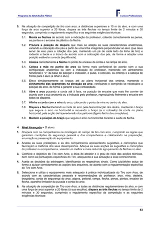 Programa de EDUCAÇÂO FÍSICA                                                         Cursos Profissionais




5. Na situação de competição de tiro com arco, a distâncias superiores a 10 m do alvo, e com uma
   força de arco superior a 20 libras, dispara as três flechas no tempo limite de 2 minutos e 30
   segundos, cumprindo o regulamento específico e as seguintes exigências técnicas:
   5.1.   Monta as flechas de acordo com a indicação do professor, colando correctamente as penas,
          as pontas e o encaixe de plástico da flecha.
   5.2.   Procura a posição de disparo que mais se adapta às suas características anatómicas,
          variando a colocação dos pés a partir de uma linha imaginária perpendicular ao alvo (que deve
          servir de eixo para a rotação dos pés, mantendo um pé de cada lado da linha de tiro) e
          rodando a bacia e o tronco de acordo com a colocação dos pés, de forma a adoptar uma
          posição estável e correcta (equilibrada).
   5.3.   Coloca correctamente a flecha no ponto de encaixe da corda e na rampa do arco.
   5.4.   Coloca a mão no punho do arco da forma mais confortável de acordo com a sua
          configuração anatómica ou com a indicação do professor, mantendo em alinhamento
          horizontal o “V” da base do polegar e indicador, o pulso, o cotovelo, os ombros e a cabeça de
          frente para o alvo (a olhar o alvo).
   5.5.   Eleva simultaneamente os braços até ao plano horizontal dos ombros, mantendo o
          alinhamento dos segmentos na direcção do alvo, verificando e corrigindo se necessário a
          posição do arco, de forma a garantir a sua verticalidade.
   5.6.   Abre o arco puxando a corda até à face, na posição de encaixe que mais lhe convier de
          acordo com a sua anatomia ou a indicada pelo professor, reproduzindo fielmente o encaixe em
          todos os disparos.
   5.7.   Alinha a corda com a mira do arco, colocando o ponto de mira no centro do alvo.
   5.8.   Dispara a flecha libertando a corda do arco pela descontracção dos dedos, mantendo o braço
          que segura o arco na horizontal e recuando o braço (e o cotovelo) da corda no plano
          horizontal, pela acção de hiperextensão dos peitorais (ligeiro fecho das omoplatas).
   5.9.   Mantém a posição do braço que segura o arco na horizontal durante a saída da flecha.


   Nível Avançado – O aluno:
1. Coopera com os companheiros na montagem do campo de tiro com arco, cumprindo as regras que
   garantam condições de segurança pessoal e dos companheiros e colaborando na preparação,
   arrumação e preservação do equipamento.
2. Analisa as suas prestações e as dos companheiros apresentando sugestões e correcções que
   favoreçam a melhoria dos seus desempenhos. Adequa as suas acções às sugestões e correcções
   do professor ou companheiros, visando um melhor e mais reduzido agrupamento de flechas no alvo.
3. Conhece o objectivo do Tiro com Arco, a ética do atirador e o grau de risco das acções técnicas,
   bem como as pontuações específicas do Tiro, adequando a sua actuação a esse conhecimento.
4. Aceita as decisões da arbitragem, identificando os respectivos sinais. Como juiz/árbitro actua de
   forma a ajuizar correctamente as acções dos arqueiros, de acordo com a regulamentação específica
   do Tiro com Arco.
5. Selecciona e utiliza o equipamento mais adequado à prática individualizada do Tiro com Arco, de
   acordo com as características pessoais e recomendações do professor: arco, mira, dedeira,
   braçadeira, corda de segurança do arco, algava, peitoral, rampa, flecha, penas, pontas, encaixe de
   flecha, aparelho limitador da puxada e corda do arco.
6. Na situação de competição de Tiro com Arco, a todas as distâncias regulamentares do alvo, e com
   uma força de arco superior a 20 libras (à sua escolha), dispara as três flechas no tempo limite de 2
   minutos e 30 segundos, cumprindo o regulamento específico da competição e as seguintes
   exigências técnicas:




                                                                                                      83
 