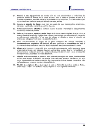 Programa de EDUCAÇÂO FÍSICA                                                           Cursos Profissionais




   6.1.   Prepara o seu equipamento de acordo com as suas características e indicações do
          professor: monta as flechas, faz a corda de arco, afina o botão de pressão do arco e o
          aparelho limitador da puxada e utilização do limitador sonoro da puxada, coloca a estabilização
          no arco e afina-a, de forma a garantir eficácia nas suas acções.
   6.2.   Assume a posição de disparo que mais se adapta às suas características anatómicas,
          correcta e equilibrada, mantendo-a nos três disparos.
   6.3.   Coloca correctamente a flecha no ponto de encaixe da corda e na rampa do arco por dentro
          do limitador sonoro de puxada.
   6.4.   Coloca correctamente a mão no punho do arco, da forma mais confortável de acordo com a
          sua configuração anatómica (colocando a mão do mesmo modo nos três disparos), mantendo
          em alinhamento horizontal o “V” da base do polegar e indicador, o pulso, o cotovelo, os
          ombros e a cabeça de frente para o alvo (a olhar o alvo).
   6.5.   Eleva simultaneamente os braços até ao plano horizontal dos ombros, mantendo o
          alinhamento dos segmentos na direcção do alvo, garantindo a verticalidade do arco e
          coordenando este movimento com uma acção inspiratória predominantemente abdominal.
   6.6.   Abre o arco puxando a corda até à face, na posição de encaixe que melhor se adapte à sua
          anatomia (mantendo-a em todos os disparos), verificando a posição do arco (verticalidade), o
          alinhamento da corda com a mira e o alinhamento do ponto de mira com o alvo, e realizando
          meia expiração (utilizando a cavidade abdominal).
   6.7.   Dispara a flecha libertando a corda do arco pela descontracção dos dedos, imediatamente
          após o sinal sonoro do limitador de puxada, provocada pelo aumento da abertura do arco
          como consequência da ligeira contracção dos músculos cervicais e dorsais, recuando a mão
          da largada sobre o mesmo eixo sem desvios laterais.
   6.8.   Mantém a posição do braço que segura o arco na horizontal, durante a saída da flecha,
          analisando a saída, o voo da flecha e o seu impacto no alvo, expirando totalmente.




                                                                                                        84
 
