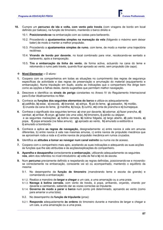 Programa de EDUCAÇÂO FÍSICA                                                         Cursos Profissionais




10.   Cumpre um percurso de ida e volta, com vento pelo través (com viragens de bordo em local
      definido por balizas), na função de timoneiro, mantendo o barco direito e:
      10.1. Posicionando-se na embarcação com as costas para barlavento.
      10.2. Procedendo a ajustamentos simples na mareação da vela (folgando o máximo sem deixar
            bater) de modo a manter a melhor propulsão.
      10.3. Procedendo a ajustamentos simples de rumo, com leme, de modo a manter uma trajectória
            rectilínea.
      10.4. Virando de bordo por davante, no local combinado para virar, recolocando-se sentado a
            barlavento, após a transposição.
      10.5. Tira a embarcação da linha do vento, de forma activa, actuando na cana do leme e
            retomando o rumo pelo través, quando ficar aproado ao vento, sem propulsão (de capa).

      Nível Elementar – O aluno:
 1. Coopera com os companheiros em todas as situações no cumprimento das regras de segurança
    específicas da actividade e das regras de preservação e arrumação do material (equipamento e
    embarcação). Numa tripulação em duplo, aceita as indicações que o companheiro lhe dirige bem
    como as opções e falhas deste, dando sugestões que permitam melhor navegação.
 2. Descreve e identifica os sinais de perigo constantes no Anexo IV do Regulamento Internacional
    para Evitar Abalroamentos no Mar.
 3. Conhece as funções dos seguintes elementos do barco e utiliza-os adequadamente:
    a) patilhão, b) estai, c) escota, d) brandal, e) adriça, f) pá do leme, g) passador, h) moitão,
    i) cruzeta da cana do leme, j) manilha, k) boça, l) cunho, m) cinta de prancha e n) bumejeque.
 4. Conhece o significado dos seguintes termos: a) virar por davante, b) adornar, c) fazer prancha, d)
    cambar, e) arribar, f) orçar, g) bater (de uma vela), h) timoneiro, i) patrão ou skipper,
     e as seguintes mareações: a) bolina cerrada, b) bolina folgada, c) largo aberto, d) pelo través, e)
    popa, f) popa arrazada (na falsa amura), g) aproado ao vento, h) amurado a estibordo e
    i) amurado a bombordo.
 5. Conhece e aplica as regras de navegação, designadamente: a) entre navios à vela em amuras
    diferentes, b) entre navios à vela nas mesmas amuras, c) entre navios de propulsão mecânica que
    se aproximam roda a roda e d) entre navios de propulsão mecânica em rumos cruzados.
 6. Identifica as atitudes a tomar ao navegar num canal estreito ou numa via de acesso.
 7. Coopera com o companheiro mais apto, aceitando as suas indicações e adequando as suas acções
    às funções que lhe são atribuídas e às acções/explicações do companheiro.
 8. Aparelha e desaparelha correctamente a embarcação, utilizando adequadamente os seguintes
    nós, além dos referidos no nível introdutório: a) volta de fiel e b) nó de escota.
 9. Num percurso previamente definido e respeitando as regras definidas, posicionando-se e movendo-
    se correctamente na embarcação, consoante vai só ou acompanhado, mantendo o equilíbrio da
    mesma:
      9.1.   No desempenho da função de timoneiro (manobrando leme e escota da grande) e
             comandando a embarcação:
      9.1.2. Realiza a manobra de largar e chegar a um cais, a uma amarração ou a uma praia.
      9.1.3. Navega à bolina cerrada, com vento de través, à popa, arribando, orçando, virando por
             davante e cambando, sabendo dar as vozes correctas ao tripulante.
      9.1.4. Governa de modo a parar o barco num ponto pré determinado, aproando ao vento (como
             para amarrar a uma bóia).
      9.2.   No desempenho da função de tripulante (proa):
      9.2.1. Responde adequadamente às ordens do timoneiro durante a manobra de largar e chegar a
             um cais, a uma amarração ou a uma praia.


                                                                                                        87
 