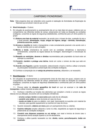 Programa de EDUCAÇÂO FÍSICA                                                       Cursos Profissionais




                                 CAMPISMO/ PIONEIRISMO

Nota: Este programa deve ser entendido como suporte à realização de Actividades de Exploração da
      Natureza que envolvam mais do que um dia.

   Nível Introdução – O aluno:
1. Em situação de acantonamento ou acampamento (de um ou mais dias) em grupo, colabora com os
   companheiros nas diferentes tarefas de campo, preservando em todas as situações as condições
   ecológicas, cumprindo as regras de segurança estabelecidas, contribuindo para um clima positivo no
   grupo:
   1.1. Elabora uma lista do material necessário, de acordo com o número de dias, a estação do ano e
          o local previsto: alimentação, roupa, artigos de higiene, abrigo - dormida, manutenção,
          primeiros socorros, outros.
   1.2. Arruma a mochila de modo a transportá-la o mais comodamente possível e de acordo com o
          tipo de mochila (com ou sem armação).
   1.3. Monta a tenda, orientando-a de acordo com as condições climatéricas e desmonta-a
         correctamente, cumprindo as regras básicas da montagem, desmontagem e manutenção da
         tenda.
   1.4. Respeita as restrições, deveres e direitos recomendados pelo proprietário do local onde vai
         acampar ou acantonar.
   1.5. Constrói, mantém e protege uma latrina, tendo em conta o número de dias que está em
         campo.
   1.6. Acende uma fogueira, quando necessário, seleccionando o local e a lenha a utilizar e tomando
         as precauções necessárias à preservação das condições ecológicas.
   1.7. Conhece a composição de um estojo de primeiros socorros, utilizando-o, se necessário.


   Nível Elementar – O aluno:
1. Em situações de acantonamento ou acampamento (mais de dois dias) em grupo, coopera com os
   companheiros nas diferentes tarefas de campo, preservando em todas as situações as condições
   ecológicas, cumprindo as regras de segurança estabelecidas e contribuindo para um clima positivo
   no grupo:
    1.1. Procura saber da situação geográfica do local em que vai acampar e da rede de
transportes a utilizar incluindo os seus custos.
    1.2. Conhece e identifica as funções dos elementos que compõem a tenda e cumpre as regras
básicas da sua utilização, de acordo com as condições climatéricas:
          − arruma e areja a tenda e o saco-cama após cada dia de utilização;
          − constrói uma valeta ao redor da tenda em caso de chuva;
          − monta um toldo de pano ou plástico, com sisal, improvisando os suportes com material da
           natureza, para guardar equipamento ou cozinhar em caso de chuva.
   1.3.   Quando necessário, elabora um menu para um acampamento (fixo ou volante).
   1.4.   Cozinha refeições simples utilizando o lume no chão, respeitando as regras de segurança e
          preservando as condições ecológicas.
   1.5.   Constrói uma dispensa suspensa ou um abrigo, com sisal e troncos de árvore caso o
          acampamento tenha duração superior a um fim-de-semana.
   1.6.   Conhece e utiliza quando necessário os nós: direito, correr, porco/barqueiro, botão em
          quadrado.



                                                                                                    89
 