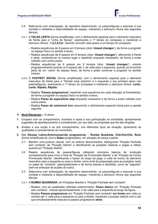 Programa de EDUCAÇÂO FÍSICA                                                          Cursos Profissionais




   3.4.   Selecciona com antecipação, do reportório desenvolvido, os passos/figuras a executar à sua
          vontade e mediante a disponibilidade de espaço, mantendo a estrutura rítmica das seguintes
          danças:
   3.4.1. A VALSA LENTA (forma simplificada): com o alinhamento espacial para o elemento masculino
          de frente para a “Linha de Dança”, acentuando o 1º tempo do compasso e mantendo a
          estrutura rítmica: -1,2,3,4,5,6-, fazendo coincidir cada passo a um tempo do compasso:
          − Realiza sequências de 6 passos em 6 tempos (dois “closed changes”), de forma a progredir
            no espaço físico no sentido inverso;
          − Realiza sequências de 6 passos em 6 tempos (dois “closed changes”), alternando à frente
            e atrás, mantendo-se no mesmo lugar e repetindo enquanto necessário, de forma a evitar
            colisões com outros pares;
          − Realiza sequências de 6 passos em 6 tempos (dois “closed changes”), virando
            progressivamente durante os 6 passos até ¼ de volta para a esquerda, quando se encontrar
            perto de um “canto” do espaço físico, de forma a poder continuar a progredir no sentido
            inverso;
   3.4.2. O FOXTROT SOCIAL (forma simplificada): com o alinhamento espacial para o elemento
          masculino de frente para a “Parede mais próxima” e o esquerdo o seu primeiro apoio nos
          passos/figuras, acentuando o 1º tempo do compasso e mantendo a estrutura rítmica: Lento,
          Lento, Rápido, Rápido:
          − Realiza “Passos progressivos” repetindo uma sequência em cada direcção (à frente/atrás),
            de forma a progredir no espaço físico no sentido inverso;
          − Realiza Passo de espera/time step enquanto necessário e de forma a evitar colisões com
            outros pares;
          − Realiza Passo de canto/rock turn assumindo o alinhamento espacial inicial para a parede
            seguinte.

   Nível Elementar – O aluno:
1. Coopera com os companheiros, incentiva e apoia a sua participação na actividade, apresentando
   sugestões de aperfeiçoamento e considerando, por seu lado, as propostas que lhe são dirigidas.
2. Analisa a sua acção e as dos companheiros, nos diferentes tipos de situação, apreciando as
   qualidades e características do movimento.
3. Nas Danças Latino-Americanas/não progressivas – Rumba Quadrada, Chá-Chá-Chá, Rock
   (forma simplificada do Jive) e Salsa (progressões), em situação de dança a pares:
   3.1.   Mantém uma postura natural, com os ombros descontraídos, distinguindo “Posição Fechada
          sem contacto” de “Posição Aberta” e identificando as posições relativas e pegas a utilizar
          quando em ”Posição Aberta”;
   3.2.   Realiza sequências de passos/figuras utilizando princípios básicos de condução
          nomeadamente para início e final de “Posição de Promenade Aberta” e de “Posição de Contra
          Promenade Aberta”, identificando o baixar do braço da pega, a volta do tronco do elemento
          masculino para a esquerda ou para a direita, como sinal de preparação para as posições, tanto
          no papel de “condutor” (atempadamente e de forma precisa e decidida); como de “seguidor”
          (sem se antecipar às acções do outro);
   3.3.   Selecciona com antecipação, do reportório desenvolvido, os passos/figuras a executar à sua
          vontade e mediante a disponibilidade de espaço, mantendo a estrutura rítmica das seguintes
          danças:
   3.3.1. A RUMBA QUADRADA: em Posições Abertas e “Posição Fechada sem contacto”:
          − Realiza, com as qualidades referidas anteriormente, Passo básico em “Posição Fechada
            sem contacto”, virando aproximadamente ¼ de volta para a esquerda ao longo da figura;
          − Realiza Passos progressivos em “Posição Fechada sem contacto” em frente sem volta ou
            virando até ½ volta para a esquerda ou para a direita, mantendo a posição relativa com o par
            que simultaneamente executa os passos progressivos atrás;


                                                                                                       92
 