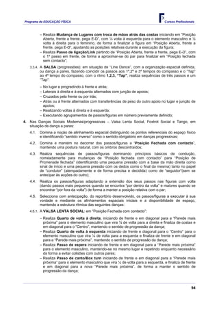 Programa de EDUCAÇÂO FÍSICA                                                          Cursos Profissionais



          − Realiza Mudança de Lugares com troca de mãos atrás das costas iniciando em “Posição
            Aberta, frente a frente, pega E-D”, com ½ volta à esquerda para o elemento masculino e ½
            volta à direita para o feminino, de forma a finalizar a figura em “Posição Aberta, frente a
            frente, pega E-D”, ajustando as posições relativas durante a execução da figura;
          − Realiza Passo de ligação/Link partindo de “Posição Aberta, frente a frente, pega E-D”, com
            o 1º passo em frente, de forma a aproximar-se do par para finalizar em “Posição fechada
            sem contacto”;
   3.3.4. A SALSA (progressões): em situação de “Line Dance”, com a organização espacial definida,
          ou dança a pares, fazendo coincidir os passos aos 1º,2º e 3º tempos do compasso e o “Tap”
          ao 4º tempo do compasso, com o ritmo 1,2,3, “Tap”, realiza sequências de três passos e um
          “Tap”:
          − No lugar e progredindo à frente e atrás;
          − Laterais à direita e à esquerda alternados com junção de apoios;
          − Cruzados pela frente ou por trás;
          − Atrás ou à frente alternados com transferências de peso do outro apoio no lugar e junção de
           apoios;
          − Realizando voltas à direita e à esquerda;
          − Executando agrupamentos de passos/figuras em número previamente definido;
4. Nas Danças Sociais Modernas/progressivas – Valsa Lenta Social, Foxtrot Social e Tango, em
   situação de dança a pares:
   4.1.   Domina a noção de alinhamento espacial distinguindo os pontos referenciais do espaço físico
          e identificando “sentido inverso” como o sentido obrigatório em danças progressivas;
   4.2.   Domina e mantém no decorrer dos passos/figuras a “Posição Fechada com contacto”,
          mantendo uma postura natural, com os ombros descontraídos;
   4.3.   Realiza sequências de passos/figuras dominando princípios básicos de condução,
          nomeadamente para mudanças de “Posição fechada com contacto” para “Posição de
          Promenade fechada” (identificando uma pequena pressão com a base da mão direita como
          sinal de início e uma pequena pressão com os dedos como o final da mesma) tanto no papel
          de “condutor” (atempadamente e de forma precisa e decidida) como de “seguidor”(sem se
          antecipar às acções do outro);
   4.4.   Realiza os passos/figuras adaptando a extensão dos seus passos nas figuras com volta
          (dando passos mais pequenos quando se encontra “por dentro da volta” e maiores quando se
          encontrar “por fora da volta”) de forma a manter a posição relativa com o par;
   4.5.   Selecciona com antecipação, do reportório desenvolvido, os passos/figuras a executar à sua
          vontade e mediante os alinhamentos espaciais iniciais e a disponibilidade de espaço,
          mantendo a estrutura rítmica das seguintes danças:
   4.5.1. A VALSA LENTA SOCIAL: em “Posição Fechada com contacto”:

          − Realiza Quarto de volta à direita, iniciando de frente e em diagonal para a “Parede mais
            próxima” para o elemento masculino que vira ¼ de volta para a direita e finaliza de costas e
            em diagonal para o “Centro”, mantendo o sentido de progressão da dança;
          − Realiza Quarto de volta à esquerda iniciando de frente e diagonal para o “Centro” para o
            elemento masculino que vira ¼ de volta para a esquerda e finaliza de frente e em diagonal
            para a “Parede mais próxima”, mantendo o sentido de progressão da dança;
          − Realiza Passo de espera iniciando de frente e em diagonal para a “Parede mais próxima”
            para o elemento masculino, mantendo-se no mesmo lugar e repetindo enquanto necessário
            de forma a evitar colisões com outros pares;
          − Realiza Passo de canto/Box turn iniciando de frente e em diagonal para a “Parede mais
            próxima” para o elemento masculino que vira ¼ de volta para a esquerda, e finaliza de frente
            e em diagonal para a nova “Parede mais próxima”, de forma a manter o sentido de
            progressão da dança;



                                                                                                       94
 