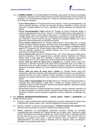 Programa de EDUCAÇÂO FÍSICA                                                         Cursos Profissionais



   3.3.3. A RUMBA CUBANA: em Posições Abertas e Fechadas, acentuando o 4º tempo do compasso
          e mantendo a estrutura rítmica: 4,1,2,3, fazendo coincidir respectivamente o 4 ao 4º tempo do
          compasso, o 1 (normalmente sem passo) ao 1º tempo do compasso seguinte, o 2 ao 2º e o 3
          ao 3º tempo do compasso:
          − Realiza Passo básico em “Posição Fechada sem contacto”, virando aproximadamente ¼ de
            volta à esquerda durante e ao longo da execução da figura, mantendo o mesmo nível de
            execução, a posição relativa com o par e aplicando a técnica específica de colocação dos
            apoios;
          − Realiza Promenades/New Yorker partindo de “Posição de Contra Promenade Aberta” e
            virando progressivamente de forma a assumir: a “Posição Aberta lado a lado pega E-D”, a
            “Posição Aberta frente a frente pega a duas mãos”, a “Posição de Promenade Aberta” a
            “Posição Aberta lado a lado pega D-E” e finalizando reassumindo a posição frontal com o
            par, mantendo o mesmo nível de execução, ajustando as posições relativas com o par e
            aplicando a técnica específica de colocação dos apoios;
          − Realiza Hand to Hand partindo de “Posição Aberta Frente a frente, pega D-E”, e virando
            quartos de volta no decorrer da figura de forma a assumir as posições: “Posição de Fallaway
            Aberta, pega D-E”, “Posição Aberta frente a frente, pega E-D”, “Posição de Fallaway Aberta,
            pega E-D” e finalizando em “Posição Aberta frente a frente, pega D-E”, mantendo o mesmo
            nível de execução, ajustando as posições relativas com o par e aplicando a técnica
            específica de colocação dos apoios;
          − Realiza Hockey stick partindo de “Posição de Fan”, com 1/8 de volta para a direita para o
            elemento masculino e 5/8 à esquerda para o elemento feminino finalizando em “Posição
            Aberta, frente a frente pega E-D”, mantendo o mesmo nível de execução, ajustando as
            posições relativas com o par e aplicando a técnica específica de colocação dos apoios;
          − Realiza Volta por baixo do braço para a esquerda em “Posição Aberta, pega E-D”,
            executando o elemento masculino meio passo básico sobrevirado para a sua direita e o
            elemento feminino uma volta completa à esquerda, mantendo o mesmo nível de execução,
            ajustando as posições relativas com o par e aplicando a técnica específica de colocação dos
            apoios;
          − Realiza Volta por baixo do braço para a direita em “Posição Aberta, pega E-D”
            executando o elemento masculino meio passo básico sobrevirado para a sua esquerda e o
            elemento feminino uma volta completa à direita, mantendo o mesmo nível de execução,
            ajustando as posições relativas com o par e aplicando a técnica específica de colocação dos
            apoios;
          − Realiza Volta à esquerda/Spot turn to left partindo de “Posição de Promenade Aberta” e
            condução para volta (largando a pega D-E), a finalizar em posição frontal com o par,
            mantendo o mesmo nível de execução, ajustando as posições relativas e aplicando a técnica
            específica de colocação dos apoios;
          − Realiza Fan iniciando em “Posição fechada sem contacto” virando o elemento masculino 1/8
            de volta à esquerda e o feminino 3/8 para a esquerda para finalizar em “Posição de Fan”,
            mantendo o mesmo nível de execução e aplicando a técnica específica de colocação dos
            apoios;
4. Nas DANÇAS MODERNAS/PROGRESSIVAS – VALSA LENTA, TANGO e QUICKSTEP, em
   situação de dança a pares:
   4.1.   Domina a noção de alinhamento espacial distinguindo os pontos referenciais do espaço físico
          e identificando “sentido inverso” como o sentido obrigatório em danças progressivas;
   4.2.   Domina e mantém no decorrer dos passos/figuras a “Posição Fechada com contacto” (lado
          direito do tronco de ambos em contacto), mantendo uma postura natural;
   4.3.   Realiza sequências de passos/figuras dominando princípios básicos de condução,
          nomeadamente para mudanças de “Posição fechada com contacto” para “Posição de outside
          partner” (identificando uma pequena pressão com a base da mão direita, a colocação do apoio
          por fora dos pés do par e a posição de “contra body movement” como sinal de início e o
          reassumir da posição inicial como o final da mesma) tanto no papel de “condutor”
          (atempadamente e de forma precisa e decidida) como de “seguidor” (sem se antecipar e
          ajustando as suas acções às do outro);

                                                                                                      97
 