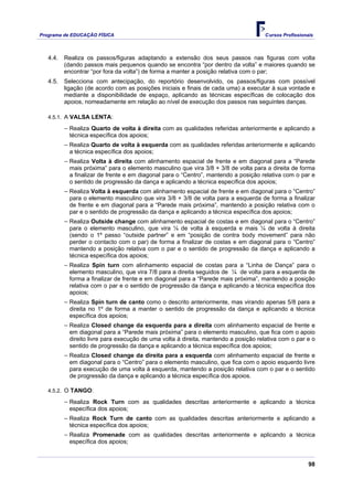 Programa de EDUCAÇÂO FÍSICA                                                          Cursos Profissionais



   4.4.   Realiza os passos/figuras adaptando a extensão dos seus passos nas figuras com volta
          (dando passos mais pequenos quando se encontra “por dentro da volta” e maiores quando se
          encontrar “por fora da volta”) de forma a manter a posição relativa com o par;
   4.5.   Selecciona com antecipação, do reportório desenvolvido, os passos/figuras com possível
          ligação (de acordo com as posições iniciais e finais de cada uma) a executar à sua vontade e
          mediante a disponibilidade de espaço, aplicando as técnicas específicas de colocação dos
          apoios, nomeadamente em relação ao nível de execução dos passos nas seguintes danças.

   4.5.1. A VALSA LENTA:

          − Realiza Quarto de volta à direita com as qualidades referidas anteriormente e aplicando a
           técnica específica dos apoios;
          − Realiza Quarto de volta à esquerda com as qualidades referidas anteriormente e aplicando
           a técnica específica dos apoios;
          − Realiza Volta à direita com alinhamento espacial de frente e em diagonal para a “Parede
           mais próxima” para o elemento masculino que vira 3/8 + 3/8 de volta para a direita de forma
           a finalizar de frente e em diagonal para o “Centro”, mantendo a posição relativa com o par e
           o sentido de progressão da dança e aplicando a técnica específica dos apoios;
          − Realiza Volta à esquerda com alinhamento espacial de frente e em diagonal para o “Centro”
           para o elemento masculino que vira 3/8 + 3/8 de volta para a esquerda de forma a finalizar
           de frente e em diagonal para a “Parede mais próxima”, mantendo a posição relativa com o
           par e o sentido de progressão da dança e aplicando a técnica específica dos apoios;
          − Realiza Outside change com alinhamento espacial de costas e em diagonal para o “Centro”
           para o elemento masculino, que vira ¼ de volta à esquerda e mais ¼ de volta à direita
           (sendo o 1º passo “outside partner” e em “posição de contra body movement” para não
           perder o contacto com o par) de forma a finalizar de costas e em diagonal para o “Centro”
           mantendo a posição relativa com o par e o sentido de progressão da dança e aplicando a
           técnica específica dos apoios;
          − Realiza Spin turn com alinhamento espacial de costas para a “Linha de Dança” para o
           elemento masculino, que vira 7/8 para a direita seguidos de ¼ de volta para a esquerda de
           forma a finalizar de frente e em diagonal para a “Parede mais próxima”, mantendo a posição
           relativa com o par e o sentido de progressão da dança e aplicando a técnica específica dos
           apoios;
          − Realiza Spin turn de canto como o descrito anteriormente, mas virando apenas 5/8 para a
           direita no 1º de forma a manter o sentido de progressão da dança e aplicando a técnica
           específica dos apoios;
          − Realiza Closed change da esquerda para a direita com alinhamento espacial de frente e
           em diagonal para a “Parede mais próxima” para o elemento masculino, que fica com o apoio
           direito livre para execução de uma volta à direita, mantendo a posição relativa com o par e o
           sentido de progressão da dança e aplicando a técnica específica dos apoios;
          − Realiza Closed change da direita para a esquerda com alinhamento espacial de frente e
           em diagonal para o “Centro” para o elemento masculino, que fica com o apoio esquerdo livre
           para execução de uma volta à esquerda, mantendo a posição relativa com o par e o sentido
           de progressão da dança e aplicando a técnica específica dos apoios.

   4.5.2. O TANGO:

          − Realiza Rock Turn com as qualidades descritas anteriormente e aplicando a técnica
           específica dos apoios;
          − Realiza Rock Turn de canto com as qualidades descritas anteriormente e aplicando a
           técnica específica dos apoios;
          − Realiza Promenade com as qualidades descritas anteriormente e aplicando a técnica
           específica dos apoios;


                                                                                                       98
 