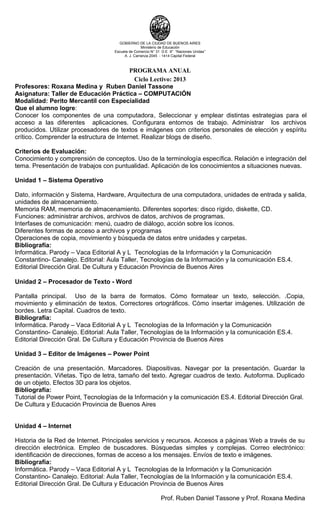 GOBIERNO DE LA CIUDAD DE BUENOS AIRES
Ministerio de Educación
Escuela de Comercio N° 31 D.E 9° “Naciones Unidas”
A. J. Carranza 2045 - 1414 Capital Federal
PROGRAMA ANUAL
Ciclo Lectivo: 2013
Profesores: Roxana Medina y Ruben Daniel Tassone
Asignatura: Taller de Educación Práctica – COMPUTACIÓN
Modalidad: Perito Mercantil con Especialidad
Que el alumno logre:
Conocer los componentes de una computadora, Seleccionar y emplear distintas estrategias para el
acceso a las diferentes aplicaciones. Configurara entornos de trabajo. Administrar los archivos
producidos. Utilizar procesadores de textos e imágenes con criterios personales de elección y espíritu
crítico. Comprender la estructura de Internet. Realizar blogs de diseño.
Criterios de Evaluación:
Conocimiento y comprensión de conceptos. Uso de la terminología específica. Relación e integración del
tema. Presentación de trabajos con puntualidad. Aplicación de los conocimientos a situaciones nuevas.
Unidad 1 – Sistema Operativo
Dato, información y Sistema, Hardware, Arquitectura de una computadora, unidades de entrada y salida,
unidades de almacenamiento.
Memoria RAM, memoria de almacenamiento. Diferentes soportes: disco rígido, diskette, CD.
Funciones: administrar archivos, archivos de datos, archivos de programas.
Interfases de comunicación: menú, cuadro de diálogo, acción sobre los íconos.
Diferentes formas de acceso a archivos y programas
Operaciones de copia, movimiento y búsqueda de datos entre unidades y carpetas.
Bibliografía:
Informática. Parody – Vaca Editorial A y L Tecnologías de la Información y la Comunicación
Constantino- Canalejo. Editorial: Aula Taller, Tecnologías de la Información y la comunicación ES.4.
Editorial Dirección Gral. De Cultura y Educación Provincia de Buenos Aires
Unidad 2 – Procesador de Texto - Word
Pantalla principal. Uso de la barra de formatos. Cómo formatear un texto, selección. .Copia,
movimiento y eliminación de textos. Correctores ortográficos. Cómo insertar imágenes. Utilización de
bordes. Letra Capital. Cuadros de texto.
Bibliografía:
Informática. Parody – Vaca Editorial A y L Tecnologías de la Información y la Comunicación
Constantino- Canalejo. Editorial: Aula Taller, Tecnologías de la Información y la comunicación ES.4.
Editorial Dirección Gral. De Cultura y Educación Provincia de Buenos Aires
Unidad 3 – Editor de Imágenes – Power Point
Creación de una presentación. Marcadores. Diapositivas. Navegar por la presentación. Guardar la
presentación. Viñetas. Tipo de letra, tamaño del texto. Agregar cuadros de texto. Autoforma. Duplicado
de un objeto. Efectos 3D para los objetos.
Bibliografía:
Tutorial de Power Point, Tecnologías de la Información y la comunicación ES.4. Editorial Dirección Gral.
De Cultura y Educación Provincia de Buenos Aires
Unidad 4 – Internet
Historia de la Red de Internet. Principales servicios y recursos. Accesos a páginas Web a través de su
dirección electrónica. Empleo de buscadores. Búsquedas simples y complejas. Correo electrónico:
identificación de direcciones, formas de acceso a los mensajes. Envíos de texto e imágenes.
Bibliografía:
Informática. Parody – Vaca Editorial A y L Tecnologías de la Información y la Comunicación
Constantino- Canalejo. Editorial: Aula Taller, Tecnologías de la Información y la comunicación ES.4.
Editorial Dirección Gral. De Cultura y Educación Provincia de Buenos Aires
Prof. Ruben Daniel Tassone y Prof. Roxana Medina
 