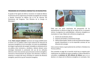 PROGRAMA DE EFICIENCIA ENERGETICA EN MUNICIPIOS
El pasado 24 de agosto de 2016 se reunieron en Ciudad de México
los directores de los organismos principales encargados de la Energía
y Gestión Financiera en México con el fin de informar del
lanzamiento del Programa “Uso Eficiente de la Energía en
Municipios”.
El Lic. Pedro Joaquín Coldwell, Secretario de Energía (SENER) abrió
el evento con sus palabras sobre el gran potencial de reducción de
consumos energéticos en los municipios, así como las posibilidades
de integrar la generación de energías renovables en elementos de la
vía pública como luminarias y semáforos. Además destacó como
estrategia interesante la promoción del uso de los vehículos
eléctricos. Entre otras acciones que promueven el ahorro energético,
mencionó el financiamiento de equipos más eficientes a familias y
empresas, la mejora del marco normativo en materia de eficiencia
energética, parte de la Ley de Transición Energética.
Dado que una parte importante del presupuesto de los
ayuntamientos se destina al pago de los recibos de luz, se propone
centrar el programa de sustentabilidad y eficiencia energética en
municipios en 3 ejes: Mejora de la eficiencia energética de:
1- Sistema de alumbrado urbano
2- Sistemas de bombeo y tratamiento de agua
3- Edificios Municipales, donde no sólo hay potencial de integrar
paneles fotovoltaicos si no de emprender acciones de uso
eficiente de la energía.
Estas acciones tienen un gran potencial de contribuir a fortalecer las
finanzas públicas.
Para acometer el pago de la inversión inicial que se requiere para
implementar las medidas de mejora energética, el Banco Mundial ha
concedido un préstamo de 100 millones de dólares que se va a
destinar a la mejora de la eficiencia energética en municipios. Este
 