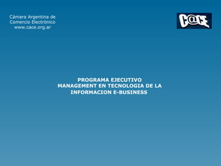 Cámara Argentina de
Comercio Electrónico
  www.cace.org.ar




                            PROGRAMA EJECUTIVO
                       MANAGEMENT EN TECNOLOGIA DE LA
                          INFORMACION E-BUSINESS
 