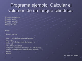 Programa ejemplo. Calcular el
       volumen de un tanque cilíndrico.
#include <iostream.h>
#include <stdio.h>
#include <conio.h>
#include <math.h>
#define PI 3.14


main()
{
  float vol, rad, alt;

    cout << "nn Indique altura del tanque : ";
    cin >> alt;
    cout << "nn Indique radio del tanque : ";
    cin >> rad;
    vol = PI*pow(rad,2)*alt;
    printf("nn El volumen del tanque es : %6.2f", vol);
    cout << "nn Presione una tecla para terminar.......";
    getch();
    return 0;
                                                              Ing. José Luis Ceballos
}
 