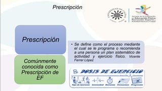 Prescripción
• Se define como el proceso mediante
el cual se le programa o recomienda
a una persona un plan sistemático de
actividad y ejercicio físico. Vicente
Ferrer López
Prescripción
Comúnmente
conocida como
Prescripción de
EF
 