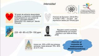Intensidad
“El grado de esfuerzo desarrollado
al realizar un ejercicio o actividad de
entrenamiento en una unidad de
acción” (Gonzáles-Badillo y
Ribas2002:133; citado por ; Benito
Peinado)
Fórmula de Karvonen: 220-E-PR x
% Fcmáx + PR = xxx ppm (Se
expresa en latidos por minuto) ppm
220- 40- 60 x 0.75= 150 ppm
Tener en cuenta la fase, el
coRequiere control constante,
preferiblemente con monitor
cardíaco o por tabla de Borg
(PREnsumo de medicamentos,
género, la duración, la frecuencia.
Iniciar con 50% a 60% las primeras
semanas, hasta alcanzar 75% -80%
de la Fc máx
50%
Atención al
consumo de
medicamentos
(Betabloqueadores)
 