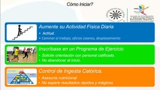 Cómo Iniciar?
Aumente su Actividad Física Diaria
• Actitud.
• Caminar al trabajo, oficios caseros, desplazamiento
Inscríbase en un Programa de Ejercicio
• Solicite orientación con personal calificado.
• No abandonar al inicio.
Control de Ingesta Calórica.
• Asesoría nutricional
• No espere resultados rápidos y mágicos
 