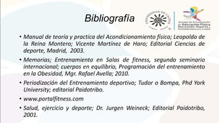 Bibliografía
• Manual de teoría y practica del Acondicionamiento físico; Leopoldo de
la Reina Montero; Vicente Martínez de Haro; Editorial Ciencias de
deporte, Madrid, 2003.
• Memorias; Entrenamiento en Salas de fitness, segundo seminario
internacional; cuerpos en equilibrio, Programación del entrenamiento
en la Obesidad, Mgr. Rafael Avella; 2010.
• Periodización del Entrenamiento deportivo; Tudor o Bompa, Phd York
University; editorial Paidotribo.
• www.portalfitness.com
• Salud, ejercicio y deporte; Dr. Jurgen Weineck; Editorial Paidotribo,
2001.
 