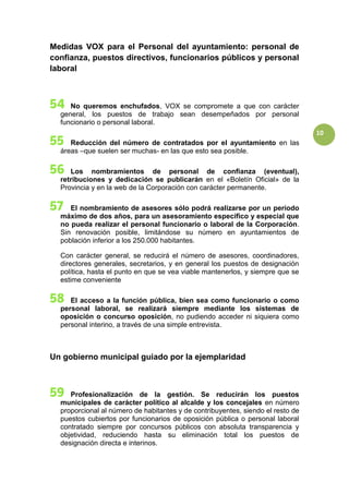 10
Medidas VOX para el Personal del ayuntamiento: personal de
confianza, puestos directivos, funcionarios públicos y personal
laboral
No queremos enchufados, VOX se compromete a que con carácter
general, los puestos de trabajo sean desempeñados por personal
funcionario o personal laboral.
Reducción del número de contratados por el ayuntamiento en las
áreas –que suelen ser muchas- en las que esto sea posible.
Los nombramientos de personal de confianza (eventual),
retribuciones y dedicación se publicarán en el «Boletín Oficial» de la
Provincia y en la web de la Corporación con carácter permanente.
El nombramiento de asesores sólo podrá realizarse por un período
máximo de dos años, para un asesoramiento específico y especial que
no pueda realizar el personal funcionario o laboral de la Corporación.
Sin renovación posible, limitándose su número en ayuntamientos de
población inferior a los 250.000 habitantes.
Con carácter general, se reducirá el número de asesores, coordinadores,
directores generales, secretarios, y en general los puestos de designación
política, hasta el punto en que se vea viable mantenerlos, y siempre que se
estime conveniente
El acceso a la función pública, bien sea como funcionario o como
personal laboral, se realizará siempre mediante los sistemas de
oposición o concurso oposición, no pudiendo acceder ni siquiera como
personal interino, a través de una simple entrevista.
Un gobierno municipal guiado por la ejemplaridad
Profesionalización de la gestión. Se reducirán los puestos
municipales de carácter político al alcalde y los concejales en número
proporcional al número de habitantes y de contribuyentes, siendo el resto de
puestos cubiertos por funcionarios de oposición pública o personal laboral
contratado siempre por concursos públicos con absoluta transparencia y
objetividad, reduciendo hasta su eliminación total los puestos de
designación directa e interinos.
 