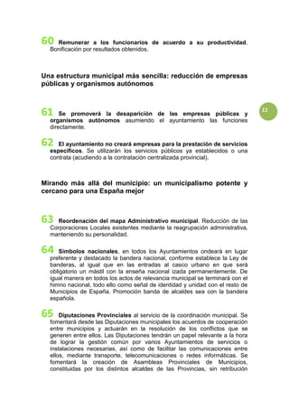 11
Remunerar a los funcionarios de acuerdo a su productividad.
Bonificación por resultados obtenidos.
Una estructura municipal más sencilla: reducción de empresas
públicas y organismos autónomos
Se promoverá la desaparición de las empresas públicas y
organismos autónomos asumiendo el ayuntamiento las funciones
directamente.
El ayuntamiento no creará empresas para la prestación de servicios
específicos. Se utilizarán los servicios públicos ya establecidos o una
contrata (acudiendo a la contratación centralizada provincial).
Mirando más allá del municipio: un municipalismo potente y
cercano para una España mejor
Reordenación del mapa Administrativo municipal. Reducción de las
Corporaciones Locales existentes mediante la reagrupación administrativa,
manteniendo su personalidad.
Símbolos nacionales, en todos los Ayuntamientos ondeará en lugar
preferente y destacado la bandera nacional, conforme establece la Ley de
banderas, al igual que en las entradas al casco urbano en que será
obligatorio un mástil con la enseña nacional izada permanentemente. De
igual manera en todos los actos de relevancia municipal se terminará con el
himno nacional, todo ello como señal de identidad y unidad con el resto de
Municipios de España. Promoción banda de alcaldes sea con la bandera
española.
Diputaciones Provinciales al servicio de la coordinación municipal. Se
fomentará desde las Diputaciones municipales los acuerdos de cooperación
entre municipios y actuarán en la resolución de los conflictos que se
generen entre ellos. Las Diputaciones tendrán un papel relevante a la hora
de lograr la gestión común por varios Ayuntamientos de servicios o
instalaciones necesarias, así como de facilitar las comunicaciones entre
ellos, mediante transporte, telecomunicaciones o redes informáticas. Se
fomentará la creación de Asambleas Provinciales de Municipios,
constituidas por los distintos alcaldes de las Provincias, sin retribución
 