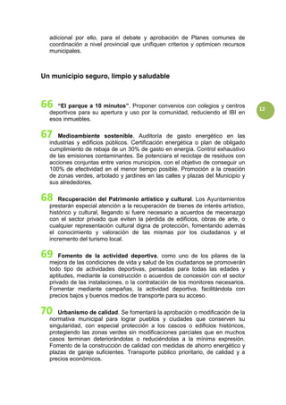 12
adicional por ello, para el debate y aprobación de Planes comunes de
coordinación a nivel provincial que unifiquen criterios y optimicen recursos
municipales.
Un municipio seguro, limpio y saludable
“El parque a 10 minutos”. Proponer convenios con colegios y centros
deportivos para su apertura y uso por la comunidad, reduciendo el IBI en
esos inmuebles.
Medioambiente sostenible. Auditoría de gasto energético en las
industrias y edificios públicos. Certificación energética o plan de obligado
cumplimiento de rebaja de un 30% de gasto en energía. Control exhaustivo
de las emisiones contaminantes. Se potenciara el reciclaje de residuos con
acciones conjuntas entre varios municipios, con el objetivo de conseguir un
100% de efectividad en el menor tiempo posible. Promoción a la creación
de zonas verdes, arbolado y jardines en las calles y plazas del Municipio y
sus alrededores.
Recuperación del Patrimonio artístico y cultural. Los Ayuntamientos
prestarán especial atención a la recuperación de bienes de interés artístico,
histórico y cultural, llegando si fuere necesario a acuerdos de mecenazgo
con el sector privado que eviten la pérdida de edificios, obras de arte, o
cualquier representación cultural digna de protección, fomentando además
el conocimiento y valoración de las mismas por los ciudadanos y el
incremento del turismo local.
Fomento de la actividad deportiva, como uno de los pilares de la
mejora de las condiciones de vida y salud de los ciudadanos se promoverán
todo tipo de actividades deportivas, pensadas para todas las edades y
aptitudes, mediante la construcción o acuerdos de concesión con el sector
privado de las instalaciones, o la contratación de los monitores necesarios.
Fomentar mediante campañas, la actividad deportiva, facilitándola con
precios bajos y buenos medios de transporte para su acceso.
Urbanismo de calidad. Se fomentará la aprobación o modificación de la
normativa municipal para lograr pueblos y ciudades que conserven su
singularidad, con especial protección a los cascos o edificios históricos,
protegiendo las zonas verdes sin modificaciones parciales que en muchos
casos terminan deteriorándolas o reduciéndolas a la mínima expresión.
Fomento de la construcción de calidad con medidas de ahorro energético y
plazas de garaje suficientes. Transporte público prioritario, de calidad y a
precios económicos.
 