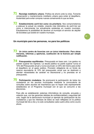 13
Reciclaje mobiliario urbano. Política de ahorro ante la crisis. Fomento
conservación y mantenimiento mobiliario urbano para evitar el despilfarro.
Austeridad para evitar compras nuevas conservando lo que se tiene.
Establecimiento carril bici como vía prioritaria. Nos comprometemos
a adecuar la actual vía ciclable, creando más kilómetros de carril bici así
como a interconectar los actualmente existentes en nuestro municipio.
Estudiaremos la posibilidad de devolver al municipio el servicio de alquiler
de bicicletas que existió en nuestro municipio.
Un municipio para las personas, no para los políticos
Un único centro de licencias con un único interlocutor. Para obras
menores, reformas y aperturas, sustitución de la licencia por simple
notificación.
Presupuestos equilibrados. Presupuesto en base cero. Los gastos no
podrán superar los ingresos. La deuda pública no podrá superar nunca el
10% del Presupuesto anual y nunca acumular un 25% del mismo para evitar
el despilfarro en el gasto público. Provisión obligatoria de un fondo de
reserva equivalente al 10% del presupuesto anual que se destinará a
atender necesidades de carácter no discrecional y no previstas en el
presupuesto.
Participación ciudadana. Se promoverá la participación de todos los
ciudadanos en los asuntos municipales mediante la convocatoria de
consultas sobre asuntos de importancia que no hayan sido expresamente
establecidos en el Programa municipal con el que se concurrió a las
elecciones.
Para ello se establecerán sistemas informáticos de consulta, encuesta y
votación que, con las garantías debidas de confidencialidad y seguridad del
voto, hagan de la democracia municipal un ejemplo de participación de los
ciudadanos y que los intereses de éstos se vean reflejados en la política
municipal del día a día y no solo consultados cada cuatro años como ocurre
ahora.
 