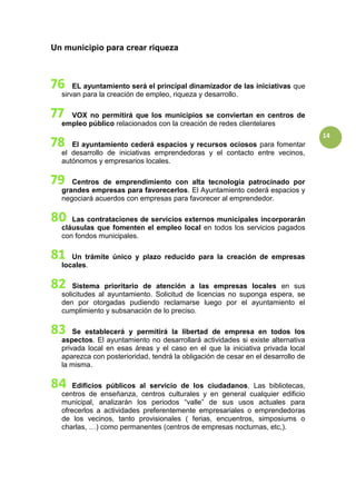 14
Un municipio para crear riqueza
EL ayuntamiento será el principal dinamizador de las iniciativas que
sirvan para la creación de empleo, riqueza y desarrollo.
VOX no permitirá que los municipios se conviertan en centros de
empleo público relacionados con la creación de redes clientelares
El ayuntamiento cederá espacios y recursos ociosos para fomentar
el desarrollo de iniciativas emprendedoras y el contacto entre vecinos,
autónomos y empresarios locales.
Centros de emprendimiento con alta tecnología patrocinado por
grandes empresas para favorecerlos. El Ayuntamiento cederá espacios y
negociará acuerdos con empresas para favorecer al emprendedor.
Las contrataciones de servicios externos municipales incorporarán
cláusulas que fomenten el empleo local en todos los servicios pagados
con fondos municipales.
Un trámite único y plazo reducido para la creación de empresas
locales.
Sistema prioritario de atención a las empresas locales en sus
solicitudes al ayuntamiento. Solicitud de licencias no suponga espera, se
den por otorgadas pudiendo reclamarse luego por el ayuntamiento el
cumplimiento y subsanación de lo preciso.
Se establecerá y permitirá la libertad de empresa en todos los
aspectos. El ayuntamiento no desarrollará actividades si existe alternativa
privada local en esas áreas y el caso en el que la iniciativa privada local
aparezca con posterioridad, tendrá la obligación de cesar en el desarrollo de
la misma.
Edificios públicos al servicio de los ciudadanos. Las bibliotecas,
centros de enseñanza, centros culturales y en general cualquier edificio
municipal, analizarán los periodos “valle” de sus usos actuales para
ofrecerlos a actividades preferentemente empresariales o emprendedoras
de los vecinos, tanto provisionales ( ferias, encuentros, simposiums o
charlas, …) como permanentes (centros de empresas nocturnas, etc,).
 