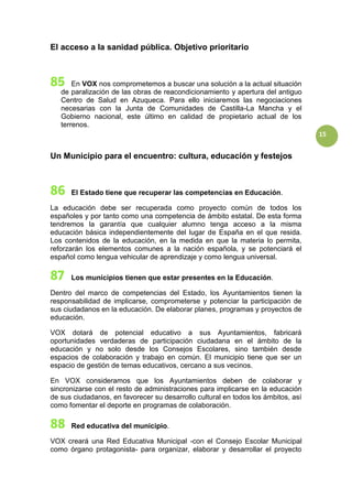 15
El acceso a la sanidad pública. Objetivo prioritario
En VOX nos comprometemos a buscar una solución a la actual situación
de paralización de las obras de reacondicionamiento y apertura del antiguo
Centro de Salud en Azuqueca. Para ello iniciaremos las negociaciones
necesarias con la Junta de Comunidades de Castilla-La Mancha y el
Gobierno nacional, este último en calidad de propietario actual de los
terrenos.
Un Municipio para el encuentro: cultura, educación y festejos
El Estado tiene que recuperar las competencias en Educación.
La educación debe ser recuperada como proyecto común de todos los
españoles y por tanto como una competencia de ámbito estatal. De esta forma
tendremos la garantía que cualquier alumno tenga acceso a la misma
educación básica independientemente del lugar de España en el que resida.
Los contenidos de la educación, en la medida en que la materia lo permita,
reforzarán los elementos comunes a la nación española, y se potenciará el
español como lengua vehicular de aprendizaje y como lengua universal.
Los municipios tienen que estar presentes en la Educación.
Dentro del marco de competencias del Estado, los Ayuntamientos tienen la
responsabilidad de implicarse, comprometerse y potenciar la participación de
sus ciudadanos en la educación. De elaborar planes, programas y proyectos de
educación.
VOX dotará de potencial educativo a sus Ayuntamientos, fabricará
oportunidades verdaderas de participación ciudadana en el ámbito de la
educación y no solo desde los Consejos Escolares, sino también desde
espacios de colaboración y trabajo en común. El municipio tiene que ser un
espacio de gestión de temas educativos, cercano a sus vecinos.
En VOX consideramos que los Ayuntamientos deben de colaborar y
sincronizarse con el resto de administraciones para implicarse en la educación
de sus ciudadanos, en favorecer su desarrollo cultural en todos los ámbitos, así
como fomentar el deporte en programas de colaboración.
Red educativa del municipio.
VOX creará una Red Educativa Municipal -con el Consejo Escolar Municipal
como órgano protagonista- para organizar, elaborar y desarrollar el proyecto
 