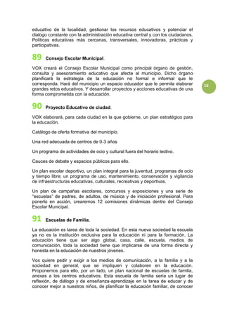 16
educativo de la localidad, gestionar los recursos educativos y potenciar el
dialogo constante con la administración educativa central y con los ciudadanos.
Políticas educativas más cercanas, transversales, innovadoras, prácticas y
participativas.
Consejo Escolar Municipal.
VOX creará el Consejo Escolar Municipal como principal órgano de gestión,
consulta y asesoramiento educativo que afecte al municipio. Dicho órgano
planificará la estrategia de la educación no formal e informal que le
corresponda. Hará del municipio un espacio educador que le permita elaborar
grandes retos educativos. Y desarrollar proyectos y acciones educativas de una
forma comprometida con la educación.
Proyecto Educativo de ciudad.
VOX elaborará, para cada ciudad en la que gobierne, un plan estratégico para
la educación.
Catálogo de oferta formativa del municipio.
Una red adecuada de centros de 0-3 años
Un programa de actividades de ocio y cultural fuera del horario lectivo.
Cauces de debate y espacios públicos para ello.
Un plan escolar deportivo, un plan integral para la juventud, programas de ocio
y tiempo libre; un programa de uso, mantenimiento, conservación y vigilancia
de infraestructuras educativas, culturales, recreativas y deportivas.
Un plan de campañas escolares, concursos y exposiciones y una serie de
“escuelas” de padres, de adultos, de música y de iniciación profesional. Para
ponerlo en acción, crearemos 12 comisiones dinámicas dentro del Consejo
Escolar Municipal.
Escuelas de Familia.
La educación es tarea de toda la sociedad. En esta nueva sociedad la escuela
ya no es la institución exclusiva para la educación ni para la formación. La
educación tiene que ser algo global, casa, calle, escuela, medios de
comunicación, toda la sociedad tiene que implicarse de una forma directa y
honesta en la educación de nuestros jóvenes.
Vox quiere pedir y exigir a los medios de comunicación, a la familia y a la
sociedad en general, que se impliquen y colaboren en la educación.
Proponemos para ello, por un lado, un plan nacional de escuelas de familia,
anexas a los centros educativos. Esta escuela de familia sería un lugar de
reflexión, de diálogo y de enseñanza-aprendizaje en la tarea de educar y de
conocer mejor a nuestros niños, de planificar la educación familiar, de conocer
 