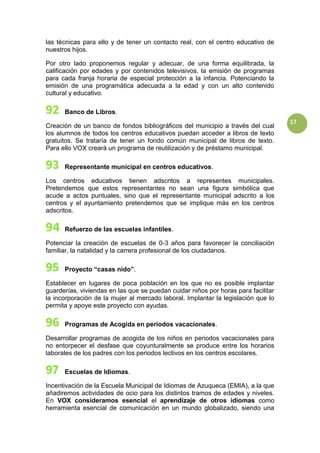 17
las técnicas para ello y de tener un contacto real, con el centro educativo de
nuestros hijos.
Por otro lado proponemos regular y adecuar, de una forma equilibrada, la
calificación por edades y por contenidos televisivos, la emisión de programas
para cada franja horaria de especial protección a la infancia. Potenciando la
emisión de una programática adecuada a la edad y con un alto contenido
cultural y educativo.
Banco de Libros.
Creación de un banco de fondos bibliográficos del municipio a través del cual
los alumnos de todos los centros educativos puedan acceder a libros de texto
gratuitos. Se trataría de tener un fondo común municipal de libros de texto.
Para ello VOX creará un programa de reutilización y de préstamo municipal.
Representante municipal en centros educativos.
Los centros educativos tienen adscritos a representes municipales.
Pretendemos que estos representantes no sean una figura simbólica que
acude a actos puntuales, sino que el representante municipal adscrito a los
centros y el ayuntamiento pretendemos que se implique más en los centros
adscritos.
Refuerzo de las escuelas infantiles.
Potenciar la creación de escuelas de 0-3 años para favorecer la conciliación
familiar, la natalidad y la carrera profesional de los ciudadanos.
Proyecto “casas nido”.
Establecer en lugares de poca población en los que no es posible implantar
guarderías, viviendas en las que se puedan cuidar niños por horas para facilitar
la incorporación de la mujer al mercado laboral. Implantar la legislación que lo
permita y apoye este proyecto con ayudas.
Programas de Acogida en periodos vacacionales.
Desarrollar programas de acogida de los niños en periodos vacacionales para
no entorpecer el desfase que coyunturalmente se produce entre los horarios
laborales de los padres con los periodos lectivos en los centros escolares.
Escuelas de Idiomas.
Incentivación de la Escuela Municipal de Idiomas de Azuqueca (EMIA), a la que
añadiremos actividades de ocio para los distintos tramos de edades y niveles.
En VOX consideramos esencial el aprendizaje de otros idiomas como
herramienta esencial de comunicación en un mundo globalizado, siendo una
 