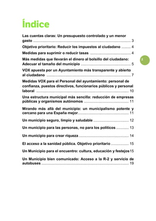 2
Las cuentas claras: Un presupuesto controlado y un menor
gasto .............................................................................................. 3
Objetivo prioritario: Reducir los impuestos al ciudadano ......... 4
Medidas para suprimir o reducir tasas ....................................... 4
Más medidas que llevarán el dinero al bolsillo del ciudadano:
Adecuar el tamaño del municipio ................................................ 5
VOX apuesta por un Ayuntamiento más transparente y abierto
al ciudadano ................................................................................. 7
Medidas VOX para el Personal del ayuntamiento: personal de
confianza, puestos directivos, funcionarios públicos y personal
laboral ......................................................................................... 10
Una estructura municipal más sencilla: reducción de empresas
públicas y organismos autónomos ........................................... 11
Mirando más allá del municipio: un municipalismo potente y
cercano para una España mejor................................................. 11
Un municipio seguro, limpio y saludable .................................. 12
Un municipio para las personas, no para los políticos ............ 13
Un municipio para crear riqueza ................................................ 14
El acceso a la sanidad pública. Objetivo prioritario ................. 15
Un Municipio para el encuentro: cultura, educación y festejos15
Un Municipio bien comunicado: Acceso a la R-2 y servicio de
autobuses .................................................................................... 19
 