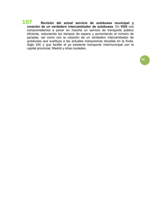 20
Revisión del actual servicio de autobuses municipal y
creación de un verdadero intercambiador de autobuses. En VOX nos
comprometemos a poner en marcha un servicio de transporte público
eficiente, reduciendo los tiempos de espera y aumentando el número de
paradas, así como con la creación de un verdadero intercambiador de
autobuses que sustituya a las actuales marquesinas situadas en la Avda.
Siglo XXI y que facilite el ya existente transporte intermunicipal con la
capital provincial, Madrid y otras ciudades.
 