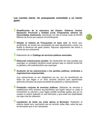 3
Las cuentas claras: Un presupuesto controlado y un menor
gasto
Simplificación de la estructura del Estado: Gobierno Central,
Diputación Provincial y Entidad Local. Proponemos eliminar las
Comunidades Autónomas, reduciendo con ello el actual coste de 60.000
Millones de Euros que suponen al contribuyente.
Adoptar el sistema de Presupuesto en base cero de forma que,
anualmente, se revisen las necesidades de cada departamento o área y se
facilite la eficiencia del gasto público. Riguroso seguimiento del mismo y
control de sus variaciones.
Elaboración de un Catálogo de servicios públicos esenciales.
Reducción subvenciones sociales. Se mantendrán tan solo aquellas que
supongan un verdadero beneficio social siempre bajo un estricto control de
su génesis y del coste/beneficio que supongan.
Anulación de las subvenciones a los partidos políticos, sindicatos y
organizaciones empresariales
(Las subvenciones no son obligatorias por ley, son los beneficiarios de
éstas los que llegan a un Gran acuerdo nacional para repartírselas
aplicando principios de proporcionalidad de población y representación).
Prestación conjunta de servicios públicos. Utilización de servicios e
instalaciones entre diversos Ayuntamientos que logren reducir su coste al
incrementar su volumen y que hagan posible acometer gastos que por su
cuantía no podría realizarlo un solo Municipio y que eviten las duplicidades
con bajo nivel de utilización.
Liquidación de todos los entes ajenos al Municipio. Rediseñar el
sistema desde cero, asumiendo que se cerrarán todas ellas, salvo las que
se demuestre que si son necesarias.
 