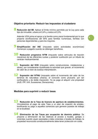 4
Objetivo prioritario: Reducir los impuestos al ciudadano
Reducción del IBI. Aplicar el límite mínimo permitido por la Ley para cada
tipo de inmueble: urbano el 0,4% y rústico el 0,3%.
Además VOX prima el apoyo a la familia como pieza fundamental por lo que
propone bonificaciones del 90% para familias numerosas, familias con
personas dependientes y para los mayores.
Simplificación del IAE (impuesto sobre actividades económicas)
Comenzar a pagarlo cuando se obtengan beneficios.
Reducción progresiva IVTM (impuesto sobre vehículos de tracción
mecánica) de las diferentes cuotas y posterior sustitución por un tributo de
carácter medioambiental.
Supresión del ICIO (impuesto sobre construcciones, instalaciones y
obras), por considerarse injustificada la actividad que gravan, el incremento
de valor de un bien de dudosa interpretación.
Supresión del IVTNU (impuesto sobre el incremento del valor de los
terrenos de naturaleza urbana), el conocido como plusvalía. por ser
confiscatorio y de doble imposición. Ya se paga al adquirir una propiedad
(AJD, ITP, IVA, Sucesiones, Donaciones).
Medidas para suprimir o reducir tasas
Reducción de la Tasa de licencia de apertura de establecimientos.
Vincularemos el pago de esta Tasa a un plan de creación de empleo,
bonificando su pago a aquellos comercios que generen puestos de trabajo
en la localidad.
Eliminación de las Tasas por ocupación de dominio público: Se
propone a eliminación de las relativas al acceso a locales, garajes o
viviendas cuando vayan asociadas a tales viviendas o locales de trabajo; la
propiedad reconocida constitucionalmente debe tener protección sin coste.
 
